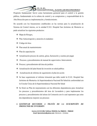 Carrera 14 # 22-200, Teléfono 7834234, Fax 7868191 – 7868102
Email: hjeronimom@yahoo.com Montería – Córdoba
Propósito fundamental: Servir como herramienta gerencial para el control a la gestión
pública, fundamentado en la cultura de control y en compromiso y responsabilidad de la
Alta Dirección para su implementación y fortalecimiento.
De acuerdo con los lineamientos establecidos en las normas para la actualización de
Sistema de Control interno, en la entidad E.S.E. Hospital San Jerónimo de Montería se
pudo actualizar los siguientes productos:
 Mapa de Riesgos,
 Plan Anticorrupción y atención al ciudadano
 Código de ética
 Plan anual de mantenimiento
 Plan de capacitación
 Actualización proceso de cartera, glosa, facturación y cuentas por pagar
 Procesos y procedimientos de manual de supervisión e Interventoría
 Proceso y procedimiento del área de jurídica
 Actualización del plan bienal de inversión en salud publica
 Actualización de informe de seguimiento al plan de acción
 Se hace seguimiento al informe trimestral que debe rendir la E.S.E. Hospital San
Jerónimo de Montería a la Superintendencia Nacional De Salud de conformidad con
la Circular Única de la Superintendencia Nacional De Salud
 Se firmó un Plan de mejoramiento con las diferentes dependencias para Actualizar
los procesos y procedimientos del área de Lavandería y para implementar los
procesos y procedimientos del aéreas de Costurería con lo cual esperamos que estas
dos dependencias mejoren sus procesos
3. GESTIONAR RECURSOS A TRAVÉS DE LA SUSCRIPCIÓN DE
PROYECTOS DE INVERSIÓN
 