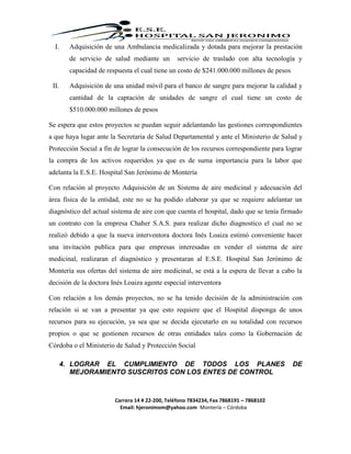 Carrera 14 # 22-200, Teléfono 7834234, Fax 7868191 – 7868102
Email: hjeronimom@yahoo.com Montería – Córdoba
I. Adquisición de una Ambulancia medicalizada y dotada para mejorar la prestación
de servicio de salud mediante un servicio de traslado con alta tecnología y
capacidad de respuesta el cual tiene un costo de $241.000.000 millones de pesos
II. Adquisición de una unidad móvil para el banco de sangre para mejorar la calidad y
cantidad de la captación de unidades de sangre el cual tiene un costo de
$510.000.000 millones de pesos
Se espera que estos proyectos se puedan seguir adelantando las gestiones correspondientes
a que haya lugar ante la Secretaria de Salud Departamental y ante el Ministerio de Salud y
Protección Social a fin de lograr la consecución de los recursos correspondiente para lograr
la compra de los activos requeridos ya que es de suma importancia para la labor que
adelanta la E.S.E. Hospital San Jerónimo de Montería
Con relación al proyecto Adquisición de un Sistema de aire medicinal y adecuación del
área física de la entidad, este no se ha podido elaborar ya que se requiere adelantar un
diagnóstico del actual sistema de aire con que cuenta el hospital, dado que se tenía firmado
un contrato con la empresa Chaher S.A.S. para realizar dicho diagnostico el cual no se
realizó debido a que la nueva interventora doctora Inés Loaiza estimó conveniente hacer
una invitación publica para que empresas interesadas en vender el sistema de aire
medicinal, realizaran el diagnóstico y presentaran al E.S.E. Hospital San Jerónimo de
Montería sus ofertas del sistema de aire medicinal, se está a la espera de llevar a cabo la
decisión de la doctora Inés Loaiza agente especial interventora
Con relación a los demás proyectos, no se ha tenido decisión de la administración con
relación si se van a presentar ya que esto requiere que el Hospital disponga de unos
recursos para su ejecución, ya sea que se decida ejecutarlo en su totalidad con recursos
propios o que se gestionen recursos de otras entidades tales como la Gobernación de
Córdoba o el Ministerio de Salud y Protección Social
4. LOGRAR EL CUMPLIMIENTO DE TODOS LOS PLANES DE
MEJORAMIENTO SUSCRITOS CON LOS ENTES DE CONTROL
 