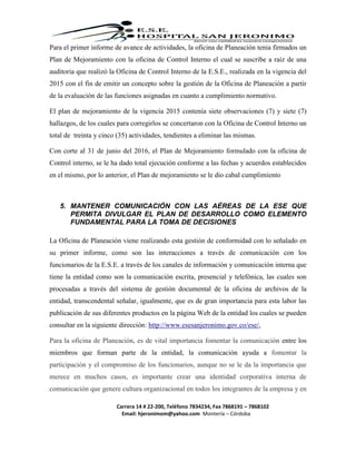 Carrera 14 # 22-200, Teléfono 7834234, Fax 7868191 – 7868102
Email: hjeronimom@yahoo.com Montería – Córdoba
Para el primer informe de avance de actividades, la oficina de Planeación tenia firmados un
Plan de Mejoramiento con la oficina de Control Interno el cual se suscribe a raíz de una
auditoria que realizó la Oficina de Control Interno de la E.S.E., realizada en la vigencia del
2015 con el fin de emitir un concepto sobre la gestión de la Oficina de Planeación a partir
de la evaluación de las funciones asignadas en cuanto a cumplimiento normativo.
El plan de mejoramiento de la vigencia 2015 contenía siete observaciones (7) y siete (7)
hallazgos, de los cuales para corregirlos se concertaron con la Oficina de Control Interno un
total de treinta y cinco (35) actividades, tendientes a eliminar las mismas.
Con corte al 31 de junio del 2016, el Plan de Mejoramiento formulado con la oficina de
Control interno, se le ha dado total ejecución conforme a las fechas y acuerdos establecidos
en el mismo, por lo anterior, el Plan de mejoramiento se le dio cabal cumplimiento
5. MANTENER COMUNICACIÓN CON LAS AÉREAS DE LA ESE QUE
PERMITA DIVULGAR EL PLAN DE DESARROLLO COMO ELEMENTO
FUNDAMENTAL PARA LA TOMA DE DECISIONES
La Oficina de Planeación viene realizando esta gestión de conformidad con lo señalado en
su primer informe, como son las interacciones a través de comunicación con los
funcionarios de la E.S.E. a través de los canales de información y comunicación interna que
tiene la entidad como son la comunicación escrita, presencial y telefónica, las cuales son
procesadas a través del sistema de gestión documental de la oficina de archivos de la
entidad, transcendental señalar, igualmente, que es de gran importancia para esta labor las
publicación de sus diferentes productos en la página Web de la entidad los cuales se pueden
consultar en la siguiente dirección: http://www.esesanjeronimo.gov.co/ese/,
Para la oficina de Planeación, es de vital importancia fomentar la comunicación entre los
miembros que forman parte de la entidad, la comunicación ayuda a fomentar la
participación y el compromiso de los funcionarios, aunque no se le da la importancia que
merece en muchos casos, es importante crear una identidad corporativa interna de
comunicación que genere cultura organizacional en todos los integrantes de la empresa y en
 