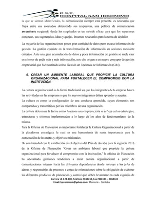 Carrera 14 # 22-200, Teléfono 7834234, Fax 7868191 – 7868102
Email: hjeronimom@yahoo.com Montería – Córdoba
la que se sientan identificados, la comunicación siempre está presente, es necesario que
fluya entre sus asociados obteniendo sus respuestas, una política de comunicación
ascendente surgiendo desde los empleados es un método eficaz para que los superiores
conozcan, sus sugerencias, ideas y quejas, insumos necesarios para la toma de decisión
La mayoría de las organizaciones posee gran cantidad de datos pero escasa información de
gestión. La gestión consiste en la transformación de información en acciones mediante
criterios. Ante una gran acumulación de datos y poca información de gestión se suele caer
en el error de pedir más y más información, esto dio origen a un nuevo concepto de gestión
empresarial que fue bautizado como Gestión de Recursos de Información (GRI).
6. CREAR UN AMBIENTE LABORAL QUE PROPICIE LA CULTURA
ORGANIZACIONAL PARA FORTALECER EL COMPROMISO CON LA
INSTITUCIÓN.
La cultura organizacional es la forma tradicional en que los integrantes de la empresa hacen
las actividades en las empresas y que los nuevos integrantes deben aprender y aceptar.
La cultura es como la configuración de una conducta aprendida, cuyos elementos son
compartidos y transmitidos por los miembros de una organización.
La cultura determina la forma como funciona una empresa, ésta se refleja en las estrategias,
estructuras y sistemas implementados a lo largo de los años de funcionamiento de la
misma.
Para la Oficina de Planeación es importante fortalecer la Cultura Organizacional a partir de
la plataforma estratégica la cual es una herramienta de suma importancia para la
consecución de las metas y objetivos misionales
De conformidad con lo establecido en el objetivo del Plan de Acción para la vigencia 2016
de la Oficina de Planeación “Crear un ambiente laboral que propicie la cultura
organizacional para fortalecer el compromiso con la institución,” la oficina de Planeación
ha adelantado gestiones tendientes a crear cultura organizacional a partir de
comunicaciones internas hacia las diferentes dependencias donde instruye a los jefes de
aéreas y responsables de procesos a cerca de orientaciones sobre la obligación de elaborar
los diferentes productos de planeación y control que deben levantarse en cada vigencia de
 