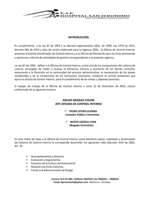 Carrera 14 # 22-200, Teléfono 7834234, Fax 7868191 – 7868102
Email: hjeronimom@yahoo.com Montería – Córdoba
INTRODUCCIÓN
En cumplimiento a la Ley 87 de 1993 y su decreto reglamentario 1826 de 1994, Ley 1474 de 2011,
Decreto 943 de 2014 y plan de acción elaborado para la vigencia 2016, la Oficina de Control Interno,
presenta al Comité Coordinador de Control Interno y a la Oficina de Planeación para los fines pertinentes
y oportunos, informe de actividades de gestión correspondiente a la presente vigencia.
La Ley 87 de 1993, define a la Oficina de Control Interno, como uno de los componentes del sistema de
control; encargado de medir y evaluar la eficiencia, eficacia y economía de los demás controles,
asesorando a la Dirección en la continuidad del proceso administrativo, la reevaluación de los planes
establecidos y en la introducción de los correctivos necesarios, mediante el control preventivo que
ejerce la oficina de Control Interno, para el cumplimiento de las metas u objetivos previstos.
El equipo de trabajo de la Oficina de Control Interno a corte 31 de Diciembre de 2016, estuvo
conformado de la siguiente manera:
ANUAR ABISAAD CHEJNE
JEFE OFICINA DE CONTROL INTERNO
 PEDRO OTERO GUERRA
Contador Público Contratista
 NAYDA URZOLA LUNA
Abogada Contratista
En este orden de ideas a la Oficina de Control Interno como elemento asesor, evaluador y dinamizador
del Sistema de Control Interno le corresponde desarrollar los siguientes roles (Decreto 1537 de 2001,
Art. 3):
 Acompañamiento y Asesoría
 Evaluación y Seguimiento
 Fomento de la Cultura del Autocontrol
 Relación con Entes Externos.
 Frente a la Administración de Riesgo.
 