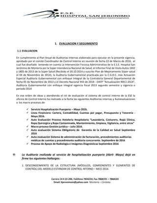 Carrera 14 # 22-200, Teléfono 7834234, Fax 7868191 – 7868102
Email: hjeronimom@yahoo.com Montería – Córdoba
1. EVALUACION Y SEGUIMIENTO
1.1 EVALUACION
En cumplimiento al Plan Anual de Auditorías Internas elaborado para ejecutar en la presente vigencia,
aprobado por el comité Coordinador de Control Interno en reunión de fecha 22 de Marzo de 2016, el
cual fue diseñado teniendo en cuenta La Intervención Forzosa Administrativa de la E.S.E. Hospital San
Jerónimo de Montería por la Súper Intendencia Nacional de Salud, el Informe Final de Visita Autos 1692
y 1805 de 2013 de la Súper Salud (Recibido el 20.10.2014 y suscrito Plan de Mejoramiento Súper salud
el 04 de Noviembre de 2014), la Auditoría Gubernamental practicada por la C.G.D.C. más Actuación
Especial Auditoría Gubernamental con enfoque Integral de la Contraloría General Departamental de
fecha 05 de Noviembre de 2013 y el Decreto Nacional 943 de 2014 - DAFP “Actualización MECI-2014”,
Auditoría Gubernamental con enfoque integral vigencia fiscal 2013 segundo semestre y vigencia o
periodo 2014
En ese orden de ideas y atendiendo el rol de evaluación al sistema de control interno de la ESE la
oficina de Control Interno ha realizado a la fecha las siguientes Auditorías internas y Autoevaluaciones
a los macro procesos de:
 Servicio Hospitalización Puerperio – Mayo 2016.
 Línea Financiera: Cartera, Contabilidad, Cuentas por pagar, Presupuesto y Tesorería -
Mayo 2016.
 Auto Evaluación Proceso Hotelería Hospitalaria “Lavandería, Costurero, Ropa Clínica,
Ropa Quirúrgica y Ropa Contaminada, Mantenimiento, limpieza, Vigilancia, entre otros”
 Macro proceso Gestión jurídica – Julio 2016.
 Auto evaluación Sistema Obligatorio de Garantía de la Calidad en Salud Septiembre
2016
 Auto evaluación Sistema de administración de facturación, procedimientos auditorías
médicas de cuentas y procedimiento auditoría concurrente. Septiembre de 2016
 Proceso de Apoyo de Radiología e Imágenes Diagnósticas Septiembre 2016
 La Auditoría realizada al servicio de hospitalización puerperio (Abril- Mayo) dejó en
firme los siguientes hallazgos:
1. DESCONOCIMIENTO DE LA ESTRUCTURA (MÓDULOS, COMPONENTES Y ELEMENTOS DE
CONTROL) DEL MODELO ESTANDAR DE CONTROL INTERNO – MECI 2014.
 
