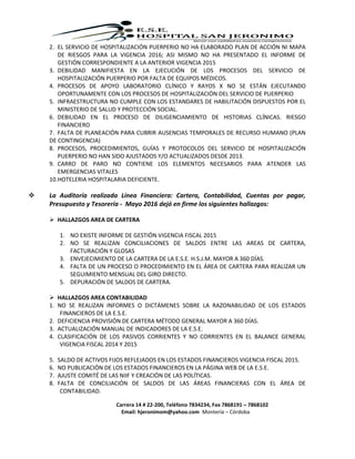 Carrera 14 # 22-200, Teléfono 7834234, Fax 7868191 – 7868102
Email: hjeronimom@yahoo.com Montería – Córdoba
2. EL SERVICIO DE HOSPITALIZACIÓN PUERPERIO NO HA ELABORADO PLAN DE ACCIÓN NI MAPA
DE RIESGOS PARA LA VIGENCIA 2016; ASI MISMO NO HA PRESENTADO EL INFORME DE
GESTIÓN CORRESPONDIENTE A LA ANTERIOR VIGENCIA 2015
3. DEBILIDAD MANIFIESTA EN LA EJECUCIÓN DE LOS PROCESOS DEL SERVICIO DE
HOSPITALIZACIÓN PUERPERIO POR FALTA DE EQUIPOS MÉDICOS.
4. PROCESOS DE APOYO LABORATORIO CLÍNICO Y RAYOS X NO SE ESTÁN EJECUTANDO
OPORTUNAMENTE CON LOS PROCESOS DE HOSPITALIZACIÓN DEL SERVICIO DE PUERPERIO
5. INFRAESTRUCTURA NO CUMPLE CON LOS ESTANDARES DE HABILITACIÓN DISPUESTOS POR EL
MINISTERIO DE SALUD Y PROTECCIÓN SOCIAL.
6. DEBILIDAD EN EL PROCESO DE DILIGENCIAMIENTO DE HISTORIAS CLÍNICAS. RIESGO
FINANCIERO
7. FALTA DE PLANEACIÓN PARA CUBRIR AUSENCIAS TEMPORALES DE RECURSO HUMANO (PLAN
DE CONTINGENCIA)
8. PROCESOS, PROCEDIMIENTOS, GUÍAS Y PROTOCOLOS DEL SERVICIO DE HOSPITALIZACIÓN
PUERPERIO NO HAN SIDO AJUSTADOS Y/O ACTUALIZADOS DESDE 2013.
9. CARRO DE PARO NO CONTIENE LOS ELEMENTOS NECESARIOS PARA ATENDER LAS
EMERGENCIAS VITALES
10.HOTELERIA HOSPITALARIA DEFICIENTE.
 La Auditoría realizada Línea Financiera: Cartera, Contabilidad, Cuentas por pagar,
Presupuesto y Tesorería - Mayo 2016 dejó en firme los siguientes hallazgos:
 HALLAZGOS AREA DE CARTERA
1. NO EXISTE INFORME DE GESTIÓN VIGENCIA FISCAL 2015
2. NO SE REALIZAN CONCILIACIONES DE SALDOS ENTRE LAS AREAS DE CARTERA,
FACTURACIÓN Y GLOSAS
3. ENVEJECIMIENTO DE LA CARTERA DE LA E.S.E. H.S.J.M. MAYOR A 360 DÍAS.
4. FALTA DE UN PROCESO O PROCEDIMIENTO EN EL ÁREA DE CARTERA PARA REALIZAR UN
SEGUIMIENTO MENSUAL DEL GIRO DIRECTO.
5. DEPURACIÓN DE SALDOS DE CARTERA.
 HALLAZGOS AREA CONTABILIDAD
1. NO SE REALIZAN INFORMES O DICTÁMENES SOBRE LA RAZONABILIDAD DE LOS ESTADOS
FINANCIEROS DE LA E.S.E.
2. DEFICIENCIA PROVISIÓN DE CARTERA MÉTODO GENERAL MAYOR A 360 DÍAS.
3. ACTUALIZACIÓN MANUAL DE INDICADORES DE LA E.S.E.
4. CLASIFICACIÓN DE LOS PASIVOS CORRIENTES Y NO CORRIENTES EN EL BALANCE GENERAL
VIGENCIA FISCAL 2014 Y 2015
5. SALDO DE ACTIVOS FIJOS REFLEJADOS EN LOS ESTADOS FINANCIEROS VIGENCIA FISCAL 2015.
6. NO PUBLICACIÓN DE LOS ESTADOS FINANCIEROS EN LA PÁGINA WEB DE LA E.S.E.
7. AJUSTE COMITÉ DE LAS NIIF Y CREACIÓN DE LAS POLÍTICAS.
8. FALTA DE CONCILIACIÓN DE SALDOS DE LAS ÁREAS FINANCIERAS CON EL ÁREA DE
CONTABILIDAD.
 