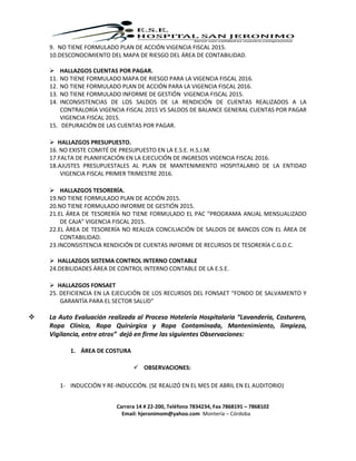 Carrera 14 # 22-200, Teléfono 7834234, Fax 7868191 – 7868102
Email: hjeronimom@yahoo.com Montería – Córdoba
9. NO TIENE FORMULADO PLAN DE ACCIÓN VIGENCIA FISCAL 2015.
10.DESCONOCIMIENTO DEL MAPA DE RIESGO DEL ÁREA DE CONTABILIDAD.
 HALLAZGOS CUENTAS POR PAGAR.
11. NO TIENE FORMULADO MAPA DE RIESGO PARA LA VIGENCIA FISCAL 2016.
12. NO TIENE FORMULADO PLAN DE ACCIÓN PARA LA VIGENCIA FISCAL 2016.
13. NO TIENE FORMULADO INFORME DE GESTIÓN VIGENCIA FISCAL 2015.
14. INCONSISTENCIAS DE LOS SALDOS DE LA RENDICIÓN DE CUENTAS REALIZADOS A LA
CONTRALORÍA VIGENCIA FISCAL 2015 VS SALDOS DE BALANCE GENERAL CUENTAS POR PAGAR
VIGENCIA FISCAL 2015.
15. DEPURACIÓN DE LAS CUENTAS POR PAGAR.
 HALLAZGOS PRESUPUESTO.
16. NO EXISTE COMITÉ DE PRESUPUESTO EN LA E.S.E. H.S.J.M.
17.FALTA DE PLANIFICACIÓN EN LA EJECUCIÓN DE INGRESOS VIGENCIA FISCAL 2016.
18.AJUSTES PRESUPUESTALES AL PLAN DE MANTENIMIENTO HOSPITALARIO DE LA ENTIDAD
VIGENCIA FISCAL PRIMER TRIMESTRE 2016.
 HALLAZGOS TESORERÍA.
19.NO TIENE FORMULADO PLAN DE ACCIÓN 2015.
20.NO TIENE FORMULADO INFORME DE GESTIÓN 2015.
21.EL ÁREA DE TESORERÍA NO TIENE FORMULADO EL PAC “PROGRAMA ANUAL MENSUALIZADO
DE CAJA” VIGENCIA FISCAL 2015.
22.EL ÁREA DE TESORERÍA NO REALIZA CONCILIACIÓN DE SALDOS DE BANCOS CON EL ÁREA DE
CONTABILIDAD.
23.INCONSISTENCIA RENDICIÓN DE CUENTAS INFORME DE RECURSOS DE TESORERÍA C.G.D.C.
 HALLAZGOS SISTEMA CONTROL INTERNO CONTABLE
24.DEBILIDADES ÁREA DE CONTROL INTERNO CONTABLE DE LA E.S.E.
 HALLAZGOS FONSAET
25. DEFICIENCIA EN LA EJECUCIÓN DE LOS RECURSOS DEL FONSAET “FONDO DE SALVAMENTO Y
GARANTÍA PARA EL SECTOR SALUD”
 La Auto Evaluación realizada al Proceso Hotelería Hospitalaria “Lavandería, Costurero,
Ropa Clínica, Ropa Quirúrgica y Ropa Contaminada, Mantenimiento, limpieza,
Vigilancia, entre otros” dejó en firme las siguientes Observaciones:
1. ÁREA DE COSTURA
 OBSERVACIONES:
1- INDUCCIÓN Y RE-INDUCCIÓN. (SE REALIZÓ EN EL MES DE ABRIL EN EL AUDITORIO)
 