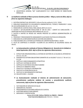 Carrera 14 # 22-200, Teléfono 7834234, Fax 7868191 – 7868102
Email: hjeronimom@yahoo.com Montería – Córdoba
 ADVERTENCIA GENERAL “NO” CUMPLIMIENTO E.S.E. HSJM NORMA DE HABILITACIÓN
MINSALUD.
 La Auditoría realizada al Macro proceso Gestión jurídica – Mayo y Junio de 2016, dejó en
firme los siguientes hallazgos:
1. GESTIÓN CONTRACTUAL DEFICIENTE ( Informe final de auditoría C.G.D.C. 2014)
2. DEBILIDAD REINCIDENTE DE SEGUIMIENTO ADMINISTRATIVO, TECNICO, FINANCIERO Y LEGAL
DE LOS SUPERVISORES DE LA E.S.E. H.S.J.M.
3. RENDICIÓN DE CUENTAS FISCAL FINAL ANUAL ANTE LA C.G.D C
4. AJUSTES Y ACTUALIZACIÓN RESOLUCIÓN N° 340 DE 2016 – COMITÉ DE CONCILIACIÓN Y
ADOPCIÓN POLÍTICAS DE RIESGOS ANTIJURÍDICO DE LA E.S.E.
5. AJUSTES A MATRIZ DE RIESGO DEL MACRO PROCESO DE JURÍDICA (ADMINISTRACIÓN DE
RIESGOS)
6. PROCESOS Y PROCEDIMIENTOS DEBIDAMENTE AJUSTADOS POLÍTICAS DE OPERACIÓN.
7. DEBILIDAD EN LA IMPLEMENTACIÓN DE GESTIÓN DOCUMENTAL
8. PUBLICACIONES EN EL SISTEMA ELECTRONICO DE CONTRATACIÓN PÚBICA –SECOP.
9. FALTA DE CONTROLES A EVASIÓN Y ALUSIÓN DE LOS APORTES DE SEGURIDAD SOCIAL EN
SALUD.
 La Autoevaluación realizada al Sistema Obligatorio de Garantía de la Calidad en
Salud Septiembre 2016 dejó en firme las siguientes Observaciones:
1. ESTRUCTURA ORGANIZACIONAL AL SISTEMA DE GESTIÓN DE LA CALIDAD AL INTERIOR DE
LA E.S.E. H.S.J.M.
2. DIAGNÓSTICO SISTEMA OBLIGATORIO GARANTÍA DE LA CALIDAD “S.O.G.C.S.” DE LA E.S.E.
H.S.J.M.
3. CAPÍTULO I DIRECCIONAMIENTO ESTRATÉTICO
4. CAPÍTULO II SISTEMA DE APOYO
5. CAPÍTULO III GESTIÓN DE RECURSO HUMANO
6. CAPÍTULO IV AMBIENTE FÍSICO
7. CAPIÍTULO V SISTEMA DE INFORMACIÓN
8. CAPITULO VI ATENCIÓN EN SALUD
9. CAPITULO VII MEJORAMIENTO CONTINUO
10. ENCUESTA MECI – CALIDAD
 La Autoevaluación realizada al Sistema de administración de facturación,
procedimiento auditorías médicas de cuentas y procedimiento auditoría
concurrente, dejó en firme las siguientes Observaciones:
1. FACTURACIÓN DE SERVICIOS DE SALUD
2. ADMISIÓN DEL PACIENTE
3. PROCEDIMIENTO AUDITORÍAS MÉDICAS DE CUENTAS
4. AUDITORÍA MÉDICA CONCURRENTE
5. MERCADEO Y CONTRATACIÓN
 