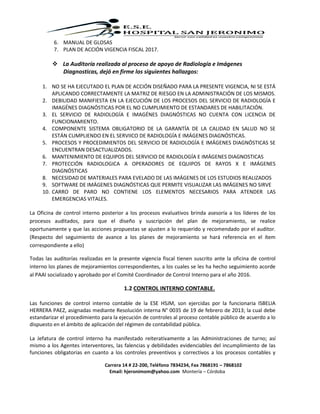 Carrera 14 # 22-200, Teléfono 7834234, Fax 7868191 – 7868102
Email: hjeronimom@yahoo.com Montería – Córdoba
6. MANUAL DE GLOSAS
7. PLAN DE ACCIÓN VIGENCIA FISCAL 2017.
 La Auditoría realizada al proceso de apoyo de Radiología e Imágenes
Diagnosticas, dejó en firme los siguientes hallazgos:
1. NO SE HA EJECUTADO EL PLAN DE ACCIÓN DISEÑADO PARA LA PRESENTE VIGENCIA, NI SE ESTÁ
APLICANDO CORRECTAMENTE LA MATRIZ DE RIESGO EN LA ADMINISTRACIÓN DE LOS MISMOS.
2. DEBILIDAD MANIFIESTA EN LA EJECUCIÓN DE LOS PROCESOS DEL SERVICIO DE RADIOLOGÍA E
IMAGÉNES DIAGNÓSTICAS POR EL NO CUMPLIMIENTO DE ESTANDARES DE HABILITACIÓN.
3. EL SERVICIO DE RADIOLOGÍA E IMAGÉNES DIAGNÓSTICAS NO CUENTA CON LICENCIA DE
FUNCIONAMIENTO.
4. COMPONENTE SISTEMA OBLIGATORIO DE LA GARANTÍA DE LA CALIDAD EN SALUD NO SE
ESTÁN CUMPLIENDO EN EL SERVIICO DE RADIOLOGÍA E IMÁGENES DIAGNÓSTICAS.
5. PROCESOS Y PROCEDIMIENTOS DEL SERVICIO DE RADIOLOGÍA E IMÁGENES DIAGNÓSTICAS SE
ENCUENTRAN DESACTUALIZADOS.
6. MANTENIMIENTO DE EQUIPOS DEL SERVICIO DE RADIOLOGÍA E IMÁGENES DIAGNOSTICAS
7. PROTECCIÓN RADIOLOGICA A OPERADORES DE EQUIPOS DE RAYOS X E IMÁGENES
DIAGNÓSTICAS
8. NECESIDAD DE MATERIALES PARA EVELADO DE LAS IMÁGENES DE LOS ESTUDIOS REALIZADOS
9. SOFTWARE DE IMÁGENES DIAGNÓSTICAS QUE PERMITE VISUALIZAR LAS IMÁGENES NO SIRVE
10. CARRO DE PARO NO CONTIENE LOS ELEMENTOS NECESARIOS PARA ATENDER LAS
EMERGENCIAS VITALES.
La Oficina de control interno posterior a los procesos evaluativos brinda asesoría a los líderes de los
procesos auditados, para que el diseño y suscripción del plan de mejoramiento, se realice
oportunamente y que las acciones propuestas se ajusten a lo requerido y recomendado por el auditor.
(Respecto del seguimiento de avance a los planes de mejoramiento se hará referencia en el ítem
correspondiente a ello)
Todas las auditorías realizadas en la presente vigencia fiscal tienen suscrito ante la oficina de control
interno los planes de mejoramientos correspondientes, a los cuales se les ha hecho seguimiento acorde
al PAAI socializado y aprobado por el Comité Coordinador de Control Interno para el año 2016.
1.2 CONTROL INTERNO CONTABLE.
Las funciones de control interno contable de la ESE HSJM, son ejercidas por la funcionaria ISBELIA
HERRERA PAEZ, asignadas mediante Resolución interna N° 0035 de 19 de febrero de 2013; la cual debe
estandarizar el procedimiento para la ejecución de controles al proceso contable público de acuerdo a lo
dispuesto en el ámbito de aplicación del régimen de contabilidad pública.
La Jefatura de control interno ha manifestado reiterativamente a las Administraciones de turno; así
mismo a los Agentes interventores, las falencias y debilidades evidenciables del incumplimiento de las
funciones obligatorias en cuanto a los controles preventivos y correctivos a los procesos contables y
 