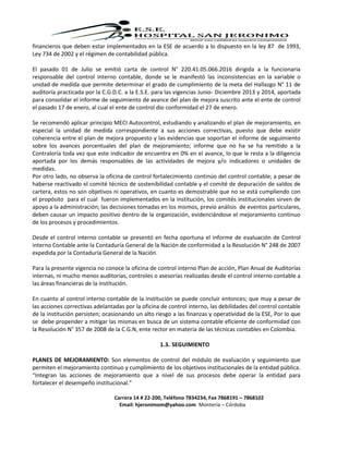 Carrera 14 # 22-200, Teléfono 7834234, Fax 7868191 – 7868102
Email: hjeronimom@yahoo.com Montería – Córdoba
financieros que deben estar implementados en la ESE de acuerdo a lo dispuesto en la ley 87 de 1993,
Ley 734 de 2002 y el régimen de contabilidad pública.
El pasado 01 de Julio se emitió carta de control N° 220.41.05.066.2016 dirigida a la funcionaria
responsable del control interno contable, donde se le manifestó las inconsistencias en la variable o
unidad de medida que permite determinar el grado de cumplimiento de la meta del Hallazgo N° 11 de
auditoría practicada por la C.G.D.C. a la E.S.E. para las vigencias Junio- Diciembre 2013 y 2014, aportada
para consolidar el informe de seguimiento de avance del plan de mejora suscrito ante el ente de control
el pasado 17 de enero, al cual el ente de control dio conformidad el 27 de enero.
Se recomendó aplicar principio MECI Autocontrol, estudiando y analizando el plan de mejoramiento, en
especial la unidad de medida correspondiente a sus acciones correctivas, puesto que debe existir
coherencia entre el plan de mejora propuesto y las evidencias que soportan el informe de seguimiento
sobre los avances porcentuales del plan de mejoramiento; informe que no ha se ha remitido a la
Contraloría toda vez que este indicador de encuentra en 0% en el avance, lo que le resta a la diligencia
aportada por los demás responsables de las actividades de mejora y/o indicadores o unidades de
medidas.
Por otro lado, no observa la oficina de control fortalecimiento continúo del control contable; a pesar de
haberse reactivado el comité técnico de sostenibilidad contable y el comité de depuración de saldos de
cartera, estos no son objetivos ni operativos, en cuanto es demostrable que no se está cumpliendo con
el propósito para el cual fueron implementados en la institución, los comités institucionales sirven de
apoyo a la administración; las decisiones tomadas en los mismos, previo análisis de eventos particulares,
deben causar un impacto positivo dentro de la organización, evidenciándose el mejoramiento continuo
de los procesos y procedimientos.
Desde el control interno contable se presentó en fecha oportuna el informe de evaluación de Control
interno Contable ante la Contaduría General de la Nación de conformidad a la Resolución N° 248 de 2007
expedida por la Contaduría General de la Nación.
Para la presente vigencia no conoce la oficina de control interno Plan de acción, Plan Anual de Auditorías
internas, ni mucho menos auditorías, controles o asesorías realizadas desde el control interno contable a
las áreas financieras de la institución.
En cuanto al control interno contable de la institución se puede concluir entonces; que muy a pesar de
las acciones correctivas adelantadas por la oficina de control interno, las debilidades del control contable
de la institución persisten; ocasionando un alto riesgo a las finanzas y operatividad de la ESE, Por lo que
se debe propender a mitigar las mismas en busca de un sistema contable eficiente de conformidad con
la Resolución N° 357 de 2008 de la C.G.N, ente rector en materia de las técnicas contables en Colombia.
1.3. SEGUIMIENTO
PLANES DE MEJORAMIENTO: Son elementos de control del módulo de evaluación y seguimiento que
permiten el mejoramiento continuo y cumplimiento de los objetivos institucionales de la entidad pública.
“Integran las acciones de mejoramiento que a nivel de sus procesos debe operar la entidad para
fortalecer el desempeño institucional.”
 