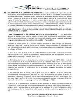 Carrera 14 # 22-200, Teléfono 7834234, Fax 7868191 – 7868102
Email: hjeronimom@yahoo.com Montería – Córdoba
1.3.1. SEGUIMIENTO PLAN DE MEJORAMIENTO SUPER SALUD: La E.S.E. suscribió ante la Súper Salud, plan de
mejoramiento, radicado en fecha 04 de Noviembre de 2014, NURC 1-2014-109671, el cual propone
actividades de mejora a implementar para minimizar las debilidades señaladas dentro del proceso
auditor y optimizar el desarrollo de la gestión administrativa; a pesar de las visitas realizadas por el
órgano de control y vigilancia, en el primer semestre de la vigencia a informar, nunca se hizo
requerimiento formal a la oficina de control interno para realizar el respectivo seguimiento de avance de
las mejoras propuestas; de igual manera tampoco se conoce a la fecha informe que notifique el cierre de
los hallazgos que contiene las actividades propuestas en el plan de mejora suscritos ante ellos.
1.3.2. SEGUIMIENTOS PLANES DE MEJORAMIENTO SUSCRITOS ANTE LA CONTRALORÍA GENERAL DEL
DEPARTAMENTO DE CÓRDOBA.
1.3.2.1. GUBERNAMENTAL CON ENFOQUE INTEGRAL MODALIDAD ESPECIAL: La E.S.E. Hospital San
Jerónimo de Montería como sujeto de vigilancia y control fiscal, recibió visita de la Contraloría General
del Departamento de Córdoba en la pasada vigencia; con la finalidad de realizar *Auditoría con enfoque
integral, modalidad especial, vigencia II semestre de 2013 y Vigencia 2014.
Cumplidas las etapas propias de la actividad auditora, quedaron en firme hallazgos y/o debilidades
reportadas y notificadas a través de informe final de auditoría, consecuencialmente, se diseñó y suscribió
ante el Ente de Control Plan de Mejoramiento que contiene las actividades que mitigaran y/o subsanaran
los hallazgos señalados.
En fecha 25 de Enero de 2016, el ente de Control determinó la conformidad a través de documento
radicado 005-03-01-0033 al plan de mejoramiento presentado acorde a lo dispuesto en la Resolución
0384 de septiembre de 2015, expedida por la C.G.D.C.
La oficina de control interno en desarrollo de sus roles y funciones y acorde al PAAI 2016, a través de
documento de fecha 29 de marzo de 2016 con radicado N° 220.06.004.2016, notificó a los funcionarios
líderes de procesos y responsables de actividades de mejoras propuestas en el plan de mejoramiento
suscrito ante el ente de control, el seguimiento de avance al mismo el cual consistía en el aporte de
evidencias que soportan el cumplimiento de las actividades señaladas, verificando los avances
correspondientes.
En ese orden de ideas, el 20 de junio de 2016, se vuelve a notificar a todos los funcionarios
(responsables) el término dispuesto por la C.G.D.C. Para la presentación del informe de avance de
seguimiento (I Semestre) al respectivo plan de mejoramiento y así mismo se indica fecha máxima para
para hacer llegar a la oficina de control interno, los soportes y evidencias que harían parte del primer
informe de avance al plan de mejora vigencia II semestre 2013, vigencia 2014.
Al despacho de la agente especial interventora de ese momento, se remitió documento radicado N°
220.41.05.067.2016. Con primer informe semestral de avance de plan de mejoramiento vigencia fiscal II
semestre 2013 y vigencia 2014, de conformidad con la resolución N° 01-001-17-0384/2015-C.G.D.C.
Informando que el plan de mejoramiento había logrado un nivel de cumplimiento igual o menor al </=
79%
 