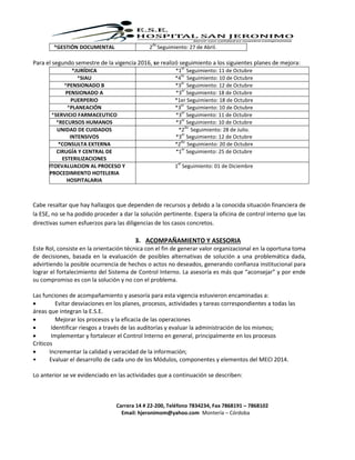 Carrera 14 # 22-200, Teléfono 7834234, Fax 7868191 – 7868102
Email: hjeronimom@yahoo.com Montería – Córdoba
Para el segundo semestre de la vigencia 2016, se realizó seguimiento a los siguientes planes de mejora:
Cabe resaltar que hay hallazgos que dependen de recursos y debido a la conocida situación financiera de
la ESE, no se ha podido proceder a dar la solución pertinente. Espera la oficina de control interno que las
directivas sumen esfuerzos para las diligencias de los casos concretos.
3. ACOMPAÑAMIENTO Y ASESORIA
Este Rol, consiste en la orientación técnica con el fin de generar valor organizacional en la oportuna toma
de decisiones, basada en la evaluación de posibles alternativas de solución a una problemática dada,
advirtiendo la posible ocurrencia de hechos o actos no deseados, generando confianza institucional para
lograr el fortalecimiento del Sistema de Control Interno. La asesoría es más que “aconsejar” y por ende
su compromiso es con la solución y no con el problema.
Las funciones de acompañamiento y asesoría para esta vigencia estuvieron encaminadas a:
 Evitar desviaciones en los planes, procesos, actividades y tareas correspondientes a todas las
áreas que integran la E.S.E.
 Mejorar los procesos y la eficacia de las operaciones
 Identificar riesgos a través de las auditorías y evaluar la administración de los mismos;
 Implementar y fortalecer el Control Interno en general, principalmente en los procesos
Críticos
 Incrementar la calidad y veracidad de la información;
• Evaluar el desarrollo de cada uno de los Módulos, componentes y elementos del MECI 2014.
Lo anterior se ve evidenciado en las actividades que a continuación se describen:
*GESTIÓN DOCUMENTAL 2
do
Seguimiento: 27 de Abril.
*JURÍDICA *1
er
Seguimiento: 11 de Octubre
*SIAU *4
to
Seguimiento: 10 de Octubre
*PENSIONADO B *3
er
Seguimiento: 12 de Octubre
PENSIONADO A *3
er
Seguimiento: 18 de Octubre
PUERPERIO *1er Seguimiento: 18 de Octubre
*PLANEACIÓN *3
er
Seguimiento: 10 de Octubre
*SERVICIO FARMACEUTICO *3
er
Seguimiento: 11 de Octubre
*RECURSOS HUMANOS *3
er
Seguimiento: 10 de Octubre
UNIDAD DE CUIDADOS
INTENSIVOS
*2
do
Seguimiento: 28 de Julio.
*3
er
Seguimiento: 12 de Octubre
*CONSULTA EXTERNA *2
do
Seguimiento: 20 de Octubre
CIRUGÍA Y CENTRAL DE
ESTERILIZACIONES
*1
er
Seguimiento: 25 de Octubre
AUTOEVALUACION AL PROCESO Y
PROCEDIMIENTO HOTELERIA
HOSPITALARIA
1
er
Seguimiento: 01 de Diciembre
 
