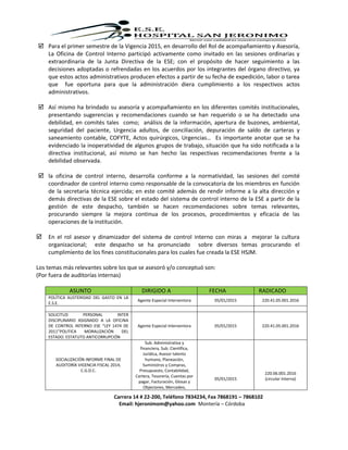 Carrera 14 # 22-200, Teléfono 7834234, Fax 7868191 – 7868102
Email: hjeronimom@yahoo.com Montería – Córdoba
 Para el primer semestre de la Vigencia 2015, en desarrollo del Rol de acompañamiento y Asesoría,
La Oficina de Control Interno participó activamente como invitado en las sesiones ordinarias y
extraordinaria de la Junta Directiva de la ESE; con el propósito de hacer seguimiento a las
decisiones adoptadas o refrendadas en los acuerdos por los integrantes del órgano directivo, ya
que estos actos administrativos producen efectos a partir de su fecha de expedición, labor o tarea
que fue oportuna para que la administración diera cumplimiento a los respectivos actos
administrativos.
 Así mismo ha brindado su asesoría y acompañamiento en los diferentes comités institucionales,
presentando sugerencias y recomendaciones cuando se han requerido o se ha detectado una
debilidad, en comités tales como; análisis de la información, apertura de buzones, ambiental,
seguridad del paciente, Urgencia adultos, de conciliación, depuración de saldo de carteras y
saneamiento contable, COFYTE, Actos quirúrgicos, Urgencias… Es importante anotar que se ha
evidenciado la inoperatividad de algunos grupos de trabajo, situación que ha sido notificada a la
directiva institucional, así mismo se han hecho las respectivas recomendaciones frente a la
debilidad observada.
 la oficina de control interno, desarrolla conforme a la normatividad, las sesiones del comité
coordinador de control interno como responsable de la convocatoria de los miembros en función
de la secretaria técnica ejercida; en este comité además de rendir informe a la alta dirección y
demás directivas de la ESE sobre el estado del sistema de control interno de la ESE a partir de la
gestión de este despacho, también se hacen recomendaciones sobre temas relevantes,
procurando siempre la mejora continua de los procesos, procedimientos y eficacia de las
operaciones de la institución.
 En el rol asesor y dinamizador del sistema de control interno con miras a mejorar la cultura
organizacional; este despacho se ha pronunciado sobre diversos temas procurando el
cumplimiento de los fines constitucionales para los cuales fue creada la ESE HSJM.
Los temas más relevantes sobre los que se asesoró y/o conceptuó son:
(Por fuera de auditorías internas)
ASUNTO DIRIGIDO A FECHA RADICADO
POLÍTICA AUSTERIDAD DEL GASTO EN LA
E.S.E.
Agente Especial Interventora 05/01/2015 220.41.05.001.2016
SOLICITUD PERSONAL INTER
DISCIPLINARIO ASIGNADO A LA OFICINA
DE CONTROL INTERNO ESE “LEY 1474 DE
2011”POLITICA MORALIZACIÓN DEL
ESTADO. ESTATUTO ANTICORRUPCIÓN
Agente Especial Interventora 05/01/2015 220.41.05.001.2016
SOCIALIZACIÓN INFORME FINAL DE
AUDITORÍA VIGENCIA FISCAL 2014,
C.G.D.C.
Sub. Administrativa y
financiera, Sub. Científica,
Jurídica, Asesor talento
humano, Planeación,
Suministros y Compras,
Presupuesto, Contabilidad,
Cartera, Tesorería, Cuentas por
pagar, Facturación, Glosas y
Objeciones, Mercadeo,
05/01/2015
220.06.001.2016
(circular interna)
 