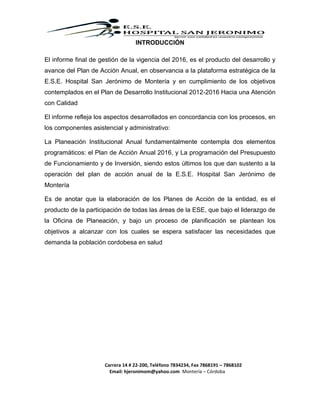 Carrera 14 # 22-200, Teléfono 7834234, Fax 7868191 – 7868102
Email: hjeronimom@yahoo.com Montería – Córdoba
INTRODUCCIÓN
El informe final de gestión de la vigencia del 2016, es el producto del desarrollo y
avance del Plan de Acción Anual, en observancia a la plataforma estratégica de la
E.S.E. Hospital San Jerónimo de Montería y en cumplimiento de los objetivos
contemplados en el Plan de Desarrollo Institucional 2012-2016 Hacia una Atención
con Calidad
El informe refleja los aspectos desarrollados en concordancia con los procesos, en
los componentes asistencial y administrativo:
La Planeación Institucional Anual fundamentalmente contempla dos elementos
programáticos: el Plan de Acción Anual 2016, y La programación del Presupuesto
de Funcionamiento y de Inversión, siendo estos últimos los que dan sustento a la
operación del plan de acción anual de la E.S.E. Hospital San Jerónimo de
Montería
Es de anotar que la elaboración de los Planes de Acción de la entidad, es el
producto de la participación de todas las áreas de la ESE, que bajo el liderazgo de
la Oficina de Planeación, y bajo un proceso de planificación se plantean los
objetivos a alcanzar con los cuales se espera satisfacer las necesidades que
demanda la población cordobesa en salud
 