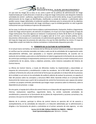 Carrera 14 # 22-200, Teléfono 7834234, Fax 7868191 – 7868102
Email: hjeronimom@yahoo.com Montería – Córdoba
ser que sean los riesgos de su área; es así, como a partir de las políticas de administración de riesgo
implementadas por la alta dirección a través de su mapa de riesgo institucional, este despacho mediante
actividades de control : auditorias, seguimientos y cartas de control emite alertas, lo que ha permitido la
administración de los riesgos ya identificados, clasificando su estado de madurez o advirtiendo sobre
posible nuevos riesgos detectados al evidenciar posibles amenazas para la consecución de los objetivos
organizacionales. La administración del riesgo contribuye a que la entidad garantice no solo la gestión
institucional sino que fortalezca el ejercicio del autocontrol.
Así las cosas, la oficina de control interno elabora cuatrimestralmente, Evaluación, Análisis y Seguimiento
al plan de riesgo anticorrupción y de atención al ciudadano, en el que se le hace seguimiento al mapa de
riesgo institucional, Para esta vigencia se realizaron 3 evaluaciones en fecha 30 de Abril y 31 de Agosto,
estos informes se encuentran publicado en la página web de la E.S.E. para consulta pública; en los
documentos referenciados se le recomienda a la administración gestionar con todas las áreas, el diseño
del mapa de riesgo para los procesos de cada área a los que les falta identificar los mismo. El mapa de
riesgo debe cumplir con todos los criterios normativos e institucionales dispuestos para ello.
5. FOMENTO DE LA CULTURA DE AUTOCONTROL
En el actual marco normativo, las funciones de las Oficinas de Control Interno se enmarcan básicamente
en verificar que los controles asociados con todas y cada una de las actividades de la organización estén
adecuadamente definidos, sean apropiados y se mejoren permanentemente, de acuerdo con la
evolución de la entidad; y para esto es vital fomentar en toda la organización la formación de una cultura
de control que contribuya al mejoramiento continuo en el cumplimiento de la misión institucional y en el
cumplimiento de los planes, metas y objetivos previstos, como instancia evaluadora del Sistema de
Control Interno.
La Oficina de Control Interno, a través de diferentes medios ha implementado y desarrollado un
esquema de comunicación y sensibilización a todos los servidores de la ESE HSJM, sobre temas que
conlleven al fomento de cultura de control de tal forma que sea aplicado en el desarrollo de los procesos
de la entidad; es así como en las actividades de auditoría además de evaluar los procesos, se capacita al
líder del proceso sobre los conceptos y estructura MECI 2014; haciendo énfasis en el principio MECI
Autocontrol de manera que a partir de la evaluación de control los funcionarios sean capaces de evaluar
y analizar sus propios controles; permitiendo que tengan mayor conciencia sobre la inherencia, sobre la
dependencia y/o procesos a cargo.
De otra parte, el equipo de la oficina de control interno en el desarrollo del seguimiento de las auditorías
internas, evaluaciones específicas, seguimiento diario, ha venido realizando actividades de
sensibilización y asesorías en la formulación de los planes de mejoramiento y acciones correctivas a los
procesos a los que no se les había implementado.
Además de lo anterior, participó la oficina de control interno en ejercicio del rol de asesoría y
acompañamiento, en las actividades de inducción y re inducción adelantadas por la administración y
dirigidas a los funcionarios de planta y contratistas en el primer semestre de esta vigencia, en esta
 