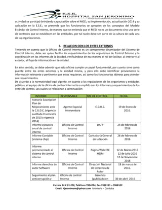 Carrera 14 # 22-200, Teléfono 7834234, Fax 7868191 – 7868102
Email: hjeronimom@yahoo.com Montería – Córdoba
actividad se participó brindando capacitación sobre el MECI, su implementación, actualización 2014 y su
aplicación en la E.S.E.; se pretende que los funcionarios se apropien de los conceptos del Modelo
Estándar de Control Interno, de manera que se entienda que el MECI no es un documento sino una serie
de controles que se establecen en las entidades, por tal razón debe ser parte de la cultura de cada una
de las organizaciones.
6. RELACION CON LOS ENTES EXTERNOS
Teniendo en cuenta que la Oficina de Control Interno es un componente dinamizador del Sistema de
Control Interno, debe ser quien facilite los requerimientos de los organismos de Control Externo y la
coordinación en los informes de la Entidad, verificándose de esa manera el rol de facilitar, al interior y al
exterior, el flujo de información en la entidad.
En este sentido, se debe advertir que esta oficina cumple un papel fundamental, por cuanto sirve como
puente entre los entes externos y la entidad misma, y para ello debe identificar previamente la
información relevante y pertinente que estos requieran, así como los funcionarios idóneos para atender
sus requerimientos.
De acuerdo a la normatividad legal vigente, en cuanto a las regulaciones de los organismos y entidades
públicas; el equipo de la oficina de control interno ha cumplido con los informes y requerimientos de los
entes de control. Los cuales se relacionan a continuación:
INFORME RESPONSABLE ENTE DE CONTROL FECHA
Asesoría Suscripción
Plan de
Mejoramiento ante
la C.G.D.C. (vigencia
auditada II semestre
de 2013 y vigencia
2014)
Agente Especial
Interventora
C.G.D.C. 19 de Enero de
2016.
Informe ejecutivo
anual de control
interno
Oficina de Control
Interno
DAFP 24 de febrero de
2016
Informe Contable
(sistema chip)
Oficina de Control
Interno
Contaduría General
de la Nación
28 de febrero de
2016
Informe
pormenorizado el
sistema de control
interno
Oficina de Control
Interno
Página Web ESE
HSJM
12 de Marzo 2016
12 de Julio 2016
12 de Noviembre
2016
Informe derechos de
autor Software
Oficina de Control
Interno
Dirección Nacional
de Derechos de
Autor
18 de marzo de
2016.
Seguimiento al plan
anticorrupción y
Oficina de control
Interno
Gerencia
(publicado en 30 de abril 2016
 