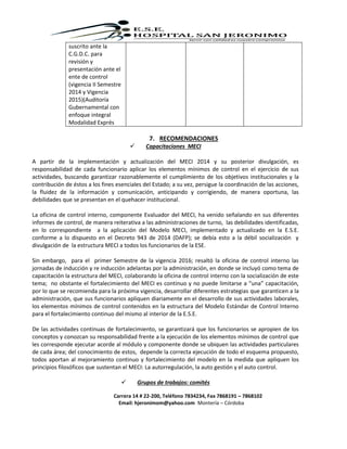 Carrera 14 # 22-200, Teléfono 7834234, Fax 7868191 – 7868102
Email: hjeronimom@yahoo.com Montería – Córdoba
suscrito ante la
C.G.D.C. para
revisión y
presentación ante el
ente de control
(vigencia II Semestre
2014 y Vigencia
2015)(Auditoría
Gubernamental con
enfoque integral
Modalidad Exprés
7. RECOMENDACIONES
 Capacitaciones MECI
A partir de la implementación y actualización del MECI 2014 y su posterior divulgación, es
responsabilidad de cada funcionario aplicar los elementos mínimos de control en el ejercicio de sus
actividades, buscando garantizar razonablemente el cumplimiento de los objetivos institucionales y la
contribución de éstos a los fines esenciales del Estado; a su vez, persigue la coordinación de las acciones,
la fluidez de la información y comunicación, anticipando y corrigiendo, de manera oportuna, las
debilidades que se presentan en el quehacer institucional.
La oficina de control interno, componente Evaluador del MECI, ha venido señalando en sus diferentes
informes de control, de manera reiterativa a las administraciones de turno, las debilidades identificadas,
en lo correspondiente a la aplicación del Modelo MECI, implementado y actualizado en la E.S.E.
conforme a lo dispuesto en el Decreto 943 de 2014 (DAFP); se debía esto a la débil socialización y
divulgación de la estructura MECI a todos los funcionarios de la ESE.
Sin embargo, para el primer Semestre de la vigencia 2016; resaltó la oficina de control interno las
jornadas de inducción y re inducción adelantas por la administración, en donde se incluyó como tema de
capacitación la estructura del MECI, colaborando la oficina de control interno con la socialización de este
tema; no obstante el fortalecimiento del MECI es continuo y no puede limitarse a “una” capacitación,
por lo que se recomienda para la próxima vigencia, desarrollar diferentes estrategias que garanticen a la
administración, que sus funcionarios apliquen diariamente en el desarrollo de sus actividades laborales,
los elementos mínimos de control contenidos en la estructura del Modelo Estándar de Control Interno
para el fortalecimiento continuo del mismo al interior de la E.S.E.
De las actividades continuas de fortalecimiento, se garantizará que los funcionarios se apropien de los
conceptos y conozcan su responsabilidad frente a la ejecución de los elementos mínimos de control que
les corresponde ejecutar acorde al módulo y componente donde se ubiquen las actividades particulares
de cada área; del conocimiento de estos, depende la correcta ejecución de todo el esquema propuesto,
todos aportan al mejoramiento continuo y fortalecimiento del modelo en la medida que apliquen los
principios filosóficos que sustentan el MECI: La autorregulación, la auto gestión y el auto control.
 Grupos de trabajos: comités
 