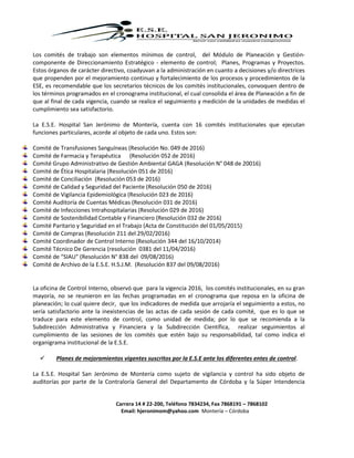 Carrera 14 # 22-200, Teléfono 7834234, Fax 7868191 – 7868102
Email: hjeronimom@yahoo.com Montería – Córdoba
Los comités de trabajo son elementos mínimos de control, del Módulo de Planeación y Gestión-
componente de Direccionamiento Estratégico - elemento de control; Planes, Programas y Proyectos.
Estos órganos de carácter directivo, coadyuvan a la administración en cuanto a decisiones y/o directrices
que propenden por el mejoramiento continuo y fortalecimiento de los procesos y procedimientos de la
ESE, es recomendable que los secretarios técnicos de los comités institucionales, convoquen dentro de
los términos programados en el cronograma institucional, el cual consolida el área de Planeación a fin de
que al final de cada vigencia, cuando se realice el seguimiento y medición de la unidades de medidas el
cumplimiento sea satisfactorio.
La E.S.E. Hospital San Jerónimo de Montería, cuenta con 16 comités institucionales que ejecutan
funciones particulares, acorde al objeto de cada uno. Estos son:
Comité de Transfusiones Sanguíneas (Resolución No. 049 de 2016)
Comité de Farmacia y Terapéutica (Resolución 052 de 2016)
Comité Grupo Administrativo de Gestión Ambiental GAGA (Resolución N° 048 de 20016)
Comité de Ética Hospitalaria (Resolución 051 de 2016)
Comité de Conciliación (Resolución 053 de 2016)
Comité de Calidad y Seguridad del Paciente (Resolución 050 de 2016)
Comité de Vigilancia Epidemiológica (Resolución 023 de 2016)
Comité Auditoría de Cuentas Médicas (Resolución 031 de 2016)
Comité de Infecciones Intrahospitalarias (Resolución 029 de 2016)
Comité de Sostenibilidad Contable y Financiero (Resolución 032 de 2016)
Comité Paritario y Seguridad en el Trabajo (Acta de Constitución del 01/05/2015)
Comité de Compras (Resolución 211 del 29/02/2016)
Comité Coordinador de Control Interno (Resolución 344 del 16/10/2014)
Comité Técnico De Gerencia (resolución 0381 del 11/04/2016)
Comité de “SIAU" (Resolución N° 838 del 09/08/2016)
Comité de Archivo de la E.S.E. H.S.J.M. (Resolución 837 del 09/08/2016)
La oficina de Control Interno, observó que para la vigencia 2016, los comités institucionales, en su gran
mayoría, no se reunieron en las fechas programadas en el cronograma que reposa en la oficina de
planeación; lo cual quiere decir, que los indicadores de medida que arrojaría el seguimiento a estos, no
sería satisfactorio ante la inexistencias de las actas de cada sesión de cada comité, que es lo que se
traduce para este elemento de control, como unidad de medida; por lo que se recomienda a la
Subdirección Administrativa y Financiera y la Subdirección Científica, realizar seguimientos al
cumplimiento de las sesiones de los comités que estén bajo su responsabilidad, tal como indica el
organigrama institucional de la E.S.E.
 Planes de mejoramientos vigentes suscritos por la E.S.E ante los diferentes entes de control.
La E.S.E. Hospital San Jerónimo de Montería como sujeto de vigilancia y control ha sido objeto de
auditorías por parte de la Contraloría General del Departamento de Córdoba y la Súper Intendencia
 