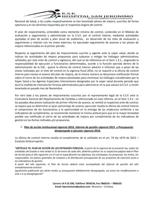 Carrera 14 # 22-200, Teléfono 7834234, Fax 7868191 – 7868102
Email: hjeronimom@yahoo.com Montería – Córdoba
Nacional de Salud, a las cuales respectivamente se han levantado planes de mejora, suscritos de forma
oportuna y en los términos requeridos por el respectivo órgano de control.
El plan de mejoramiento, entendido como elemento mínimo de control, contenido en el Módulo de
evaluación y seguimiento y administrado en la E.S.E. por el control interno, mediante actividades
ajustadas al plan de acción y plan anual de auditorías; en desarrollo de los roles de evaluación y
seguimiento y relación con los entes externos; ha ejecutado seguimiento de avances a los planes de
mejora referenciados en el primer párrafo.
Respecto al seguimiento del plan de mejoramiento suscrito y vigente ante la súper salud, donde se
indican las actividades de mejora propuestas para subsanar o mitigar los hallazgos administrativos
señalados por este ente de control y vigilancia, del cual se da referencia en el ítem 1.3.1., asignando la
responsabilidad de ejecución a funcionarios determinados, acorde a la función ejercida dentro de la
administración de la ESE, quiere la oficina de control interno advertir e informar que a pesar de las
visitas realizadas por el ente de control en la vigencia fiscal 2016, no se requirió a la oficina de control
interno para revisar el avance del plan de mejora, de la misma manera se desconoce notificación formal
sobre el cierre de las actividades de mejora planteadas para minimizar los hallazgos considerados por la
Súper Salud a los Agentes Especiales Interventores designados por la súper salud durante periodo que
duró la medida de intervención forzosa administrativa para administrar en la que estuvo la E.S.E. y recién
levantada en pasado mes de Noviembre.
Por otro lado a los planes de mejoramiento suscritos por el representante legal de la E.S.E ante la
Contraloría General del Departamento de Córdoba y referenciado en este informe, en el ítem 1.3.2 . en
los pasados días previa realización de primer informe de avance, se remitió al respectivo ente de control,
se espera que se determine un gran porcentaje de avance; para este resalta la oficina de control interno
el compromiso de los funcionarios y la oportunidad en la entrega de las evidencias conforme a los
indicadores de cumplimiento, se recomienda mantener la misma actitud para que en la mayor brevedad
posible sea notificado el cierre de las actividades de mejora por cumplimiento de los indicadores de
gestión en las fechas indicadas y/o propuestas.
 Plan de acción institucional vigencia 2016, informe de gestión vigencia 2015 y Presupuesto
desagregado a ejecutar vigencia 2016.
La oficina de control interno resalta el cumplimiento de lo señalado en el art. 74 ley 1474 de 2011 –
Estatuto Anticorrupción:
“ARTÍCULO 74. PLAN DE ACCIÓN DE LAS ENTIDADES PÚBLICAS. A partir de la vigencia de la presente ley, todas las
entidades del Estado a más tardar el 31 de enero de cada año, deberán publicar en su respectiva página web el Plan
de Acción para el año siguiente, en el cual se especificarán los objetivos, las estrategias, los proyectos, las metas, los
responsables, los planes generales de compras y la distribución presupuestal de sus proyectos de inversión junto a
los indicadores de gestión.
A partir del año siguiente, el Plan de Acción deberá estar acompañado del informe de gestión del año
inmediatamente anterior.
Igualmente publicarán por dicho medio su presupuesto debidamente desagregado, así como las modificaciones a
este o a su desagregación”
 