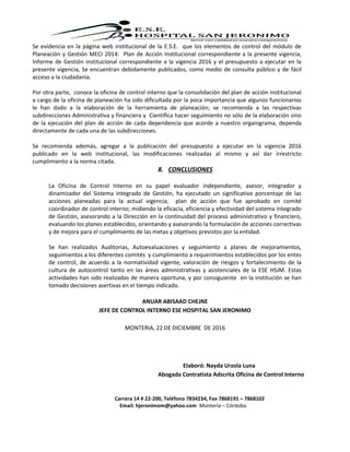 Carrera 14 # 22-200, Teléfono 7834234, Fax 7868191 – 7868102
Email: hjeronimom@yahoo.com Montería – Córdoba
Se evidencia en la página web institucional de la E.S.E. que los elementos de control del módulo de
Planeación y Gestión MECI 2014: Plan de Acción Institucional correspondiente a la presente vigencia,
Informe de Gestión institucional correspondiente a la vigencia 2016 y el presupuesto a ejecutar en la
presente vigencia, Se encuentran debidamente publicados, como medio de consulta público y de fácil
acceso a la ciudadanía.
Por otra parte, conoce la oficina de control interno que la consolidación del plan de acción institucional
a cargo de la oficina de planeación ha sido dificultada por la poca importancia que algunos funcionarios
le han dado a la elaboración de la herramienta de planeación; se recomienda a las respectivas
subdirecciones Administrativa y financiera y Científica hacer seguimiento no sólo de la elaboración sino
de la ejecución del plan de acción de cada dependencia que acorde a nuestro organigrama, dependa
directamente de cada una de las subdirecciones.
Se recomienda además, agregar a la publicación del presupuesto a ejecutar en la vigencia 2016
publicado en la web institucional, las modificaciones realizadas al mismo y así dar irrestricto
cumplimiento a la norma citada.
8. CONCLUSIONES
La Oficina de Control Interno en su papel evaluador independiente, asesor, integrador y
dinamizador del Sistema Integrado de Gestión, ha ejecutado un significativo porcentaje de las
acciones planeadas para la actual vigencia; plan de acción que fue aprobado en comité
coordinador de control interno; midiendo la eficacia, eficiencia y efectividad del sistema integrado
de Gestión, asesorando a la Dirección en la continuidad del proceso administrativo y financiero,
evaluando los planes establecidos, orientando y asesorando la formulación de acciones correctivas
y de mejora para el cumplimiento de las metas y objetivos previstos por la entidad.
Se han realizados Auditorias, Autoevaluaciones y seguimiento a planes de mejoramientos,
seguimientos a los diferentes comités y cumplimiento a requerimientos establecidos por los entes
de control, de acuerdo a la normatividad vigente, valoración de riesgos y fortalecimiento de la
cultura de autocontrol tanto en las áreas administrativas y asistenciales de la ESE HSJM. Estas
actividades han sido realizadas de manera oportuna, y por consiguiente en la institución se han
tomado decisiones asertivas en el tiempo indicado.
ANUAR ABISAAD CHEJNE
JEFE DE CONTROL INTERNO ESE HOSPITAL SAN JERONIMO
MONTERIA, 22 DE DICIEMBRE DE 2016
Elaboró: Nayda Urzola Luna
Abogada Contratista Adscrita Oficina de Control Interno
 