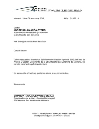 Carrera 14 # 22-200, Teléfono 7834234, Fax 7868191 – 7868102
Email: hjeronimom@yahoo.com Montería – Córdoba
Montería, 29 de Diciembre de 2016 540.41.01.176.16
Doctor:
JORGE SALAMANCA OTERO
Subdirector Administrativo y Financiero
E.S.E Hospital San Jerónimo
Ref. Entrega Avances Plan de Acción
Cordial Saludo
Dando respuesta a la solicitud del informe de Gestion Vigencia 2016; del área de
Archivo y Gestión Documental de la ESE Hospital San Jerónimo de Montería. Me
permito hacer entrega física del mismo
No siendo otro el motivo y quedando atenta a sus comentarios..
Atentamente
_____________________________________
BRIANDA PAOLA OLIVARES SIBAJA
Coordinadora de archivo y Gestión Documental
ESE Hospital San Jerónimo de Montería
 