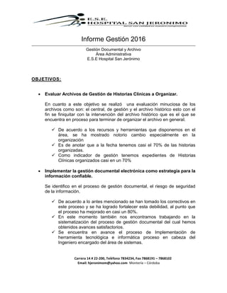 Carrera 14 # 22-200, Teléfono 7834234, Fax 7868191 – 7868102
Email: hjeronimom@yahoo.com Montería – Córdoba
Informe Gestión 2016
Gestión Documental y Archivo
Área Administrativa
E.S.E Hospital San Jerónimo
OBJETIVOS:
 Evaluar Archivos de Gestión de Historias Clínicas a Organizar.
En cuanto a este objetivo se realizó una evaluación minuciosa de los
archivos como son: el central, de gestión y el archivo histórico esto con el
fin se finiquitar con la intervención del archivo histórico que es el que se
encuentra en proceso para terminar de organizar el archivo en general.
 De acuerdo a los recursos y herramientas que disponemos en el
área, se ha mostrado notorio cambio especialmente en la
organización
 Es de anotar que a la fecha tenemos casi el 70% de las historias
organizadas.
 Como indicador de gestión tenemos expedientes de Historias
Clínicas organizados casi en un 70%
 Implementar la gestión documental electrónica como estrategia para la
información confiable.
Se identifico en el proceso de gestión documental, el riesgo de seguridad
de la información.
 De acuerdo a lo antes mencionado se han tomado los correctivos en
este proceso y se ha logrado fortalecer esta debilidad, al punto que
el proceso ha mejorado en casi un 80%.
 En este momento también nos encontramos trabajando en la
sistematización del proceso de gestión documental del cual hemos
obtenidos avances satisfactorios.
 Se encuentra en avance el proceso de Implementación de
herramienta tecnológica e informática proceso en cabeza del
Ingeniero encargado del área de sistemas.
 