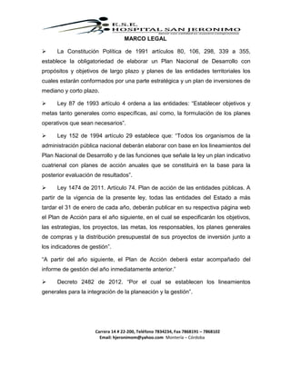 Carrera 14 # 22-200, Teléfono 7834234, Fax 7868191 – 7868102
Email: hjeronimom@yahoo.com Montería – Córdoba
MARCO LEGAL
 La Constitución Política de 1991 artículos 80, 106, 298, 339 a 355,
establece la obligatoriedad de elaborar un Plan Nacional de Desarrollo con
propósitos y objetivos de largo plazo y planes de las entidades territoriales los
cuales estarán conformados por una parte estratégica y un plan de inversiones de
mediano y corto plazo.
 Ley 87 de 1993 artículo 4 ordena a las entidades: “Establecer objetivos y
metas tanto generales como específicas, así como, la formulación de los planes
operativos que sean necesarios”.
 Ley 152 de 1994 artículo 29 establece que: “Todos los organismos de la
administración pública nacional deberán elaborar con base en los lineamientos del
Plan Nacional de Desarrollo y de las funciones que señale la ley un plan indicativo
cuatrienal con planes de acción anuales que se constituirá en la base para la
posterior evaluación de resultados”.
 Ley 1474 de 2011. Artículo 74. Plan de acción de las entidades públicas. A
partir de la vigencia de la presente ley, todas las entidades del Estado a más
tardar el 31 de enero de cada año, deberán publicar en su respectiva página web
el Plan de Acción para el año siguiente, en el cual se especificarán los objetivos,
las estrategias, los proyectos, las metas, los responsables, los planes generales
de compras y la distribución presupuestal de sus proyectos de inversión junto a
los indicadores de gestión”.
“A partir del año siguiente, el Plan de Acción deberá estar acompañado del
informe de gestión del año inmediatamente anterior.”
 Decreto 2482 de 2012. “Por el cual se establecen los lineamientos
generales para la integración de la planeación y la gestión”.
 