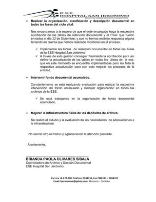 Carrera 14 # 22-200, Teléfono 7834234, Fax 7868191 – 7868102
Email: hjeronimom@yahoo.com Montería – Córdoba
 Realizar la organización, clasificación y descripción documental en
todas las fases del ciclo vital.
Nos encontramos a la espera de que el ente encargado haga la respectiva
aprobación de las tablas de retención documental y el Pinar que fueron
enviadas el día 22 de Diciembre, y aun no hemos recibido respuesta alguna
teniendo en cuenta que hemos realizado monitoreo en el proceso.
 Implementar las tablas de retención documental en todas las áreas
de la ESE Hospital San Jerónimo
 A través de esta gestión conseguir finalmente la aprobación para así
definir la actualización de las tablas en todas las áreas de la ese.
que en este momento se encuentra implementadas pero les falta la
respectiva actualización para con esto mejorar los procesos de la
entidad.
 Intervenir fondo documental acumulado.
Constantemente se está realizando evaluación para realizar la respectiva
intervención del fondo acumulado y manejar organización en todos los
archivos de la ESE.
 Se está trabajando en la organización de fondo documental
acumulado.
 Mejorar la infraestructura física de los depósitos de archivo.
Se realizó el estudio y la evaluación de las necesidades de adecuaciones a
la infraestructura
No siendo otro el motivo y agradeciendo la atención prestada.
Atentamente,
_____________________________________
BRIANDA PAOLA OLIVARES SIBAJA
Coordinadora de Archivo y Gestión Documental
ESE Hospital San Jerónimo
 