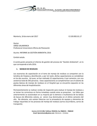 Carrera 14 # 22-200, Teléfono 7834234, Fax 7868191 – 7868102
Email: hjeronimom@yahoo.com Montería – Córdoba
Montería, 18 de enero del 2017 CI.520.002.01.17
Doctor
JORGE SALAMANCA
Profesional Universitario Oficina de Planeación
Asunto: INFORME de GESTIÓN AMBIENTAL 2016
Cordial saludo.
A continuación presento el informe de gestión del proceso de “Gestión Ambiental”, en lo
que corresponde al año 2016.
1. MANEJO DE RESIDUOS
Los escenarios de capacitación en el tema de manejo de residuos se comparten con la
temática de limpieza y desinfección, y por tal razón, dichas capacitaciones se contabilizan
en los dos asuntos. Así pues, se han realizado 12 capacitaciones, 6 por semestre, con una
asistencia total de 292 personas. Estas capacitaciones se complementan con el volante de
pautas básicas de manejo de residuos en el Hospital que se encuentra expuesto en las
diferentes áreas de hospitalización.
Permanentemente se realizan rondas de inspección para evaluar el manejo de residuos y
se toman los correctivos en forma inmediata cuando estos se presentan. Los fallos que
anteriormente se ocasionaban en su mayoría por la demora e insuficiencia de las bolsas
de basura de diferentes colores, se vieron muy disminuidos en el último semestre del
año. No obstante, aún existen falencias con la proveeduría de equipos y elementos de
trabajo requeridos en los procesos de manejo de residuos (carros escurridores, carros de
transporte).
 