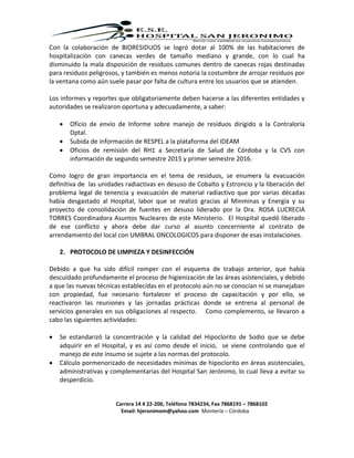 Carrera 14 # 22-200, Teléfono 7834234, Fax 7868191 – 7868102
Email: hjeronimom@yahoo.com Montería – Córdoba
Con la colaboración de BIORESIDUOS se logró dotar al 100% de las habitaciones de
hospitalización con canecas verdes de tamaño mediano y grande, con lo cual ha
disminuido la mala disposición de residuos comunes dentro de canecas rojas destinadas
para residuos peligrosos, y también es menos notoria la costumbre de arrojar residuos por
la ventana como aún suele pasar por falta de cultura entre los usuarios que se atienden.
Los informes y reportes que obligatoriamente deben hacerse a las diferentes entidades y
autoridades se realizaron oportuna y adecuadamente, a saber:
 Oficio de envío de Informe sobre manejo de residuos dirigido a la Contraloría
Dptal.
 Subida de información de RESPEL a la plataforma del IDEAM
 Oficios de remisión del RH1 a Secretaría de Salud de Córdoba y la CVS con
información de segundo semestre 2015 y primer semestre 2016.
Como logro de gran importancia en el tema de residuos, se enumera la evacuación
definitiva de las unidades radiactivas en desuso de Cobalto y Estroncio y la liberación del
problema legal de tenencia y evacuación de material radiactivo que por varias décadas
había desgastado al Hospital, labor que se realizó gracias al Minminas y Energía y su
proyecto de consolidación de fuentes en desuso liderado por la Dra. ROSA LUCRECIA
TORRES Coordinadora Asuntos Nucleares de este Ministerio. El Hospital quedó liberado
de ese conflicto y ahora debe dar curso al asunto concerniente al contrato de
arrendamiento del local con UMBRAL ONCOLOGICOS para disponer de esas instalaciones.
2. PROTOCOLO DE LIMPIEZA Y DESINFECCIÓN
Debido a que ha sido difícil romper con el esquema de trabajo anterior, que había
descuidado profundamente el proceso de higienización de las áreas asistenciales, y debido
a que las nuevas técnicas establecidas en el protocolo aún no se conocían ni se manejaban
con propiedad, fue necesario fortalecer el proceso de capacitación y por ello, se
reactivaron las reuniones y las jornadas prácticas donde se entrena al personal de
servicios generales en sus obligaciones al respecto. Como complemento, se llevaron a
cabo las siguientes actividades:
 Se estandarizó la concentración y la calidad del Hipoclorito de Sodio que se debe
adquirir en el Hospital, y es así como desde el inicio, se viene controlando que el
manejo de este insumo se sujete a las normas del protocolo.
 Cálculo pormenorizado de necesidades mínimas de hipoclorito en áreas asistenciales,
administrativas y complementarias del Hospital San Jerónimo, lo cual lleva a evitar su
desperdicio.
 
