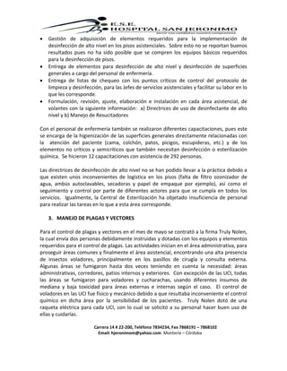 Carrera 14 # 22-200, Teléfono 7834234, Fax 7868191 – 7868102
Email: hjeronimom@yahoo.com Montería – Córdoba
 Gestión de adquisición de elementos requeridos para la implementación de
desinfección de alto nivel en los pisos asistenciales. Sobre esto no se reportan buenos
resultados pues no ha sido posible que se compren los equipos básicos requeridos
para la desinfección de pisos.
 Entrega de elementos para desinfección de alto nivel y desinfección de superficies
generales a cargo del personal de enfermería.
 Entrega de listas de chequeo con los puntos críticos de control del protocolo de
limpieza y desinfección, para las Jefes de servicios asistenciales y facilitar su labor en lo
que les corresponde.
 Formulación, revisión, ajuste, elaboración e instalación en cada área asistencial, de
volantes con la siguiente información: a) Directrices de uso de desinfectante de alto
nivel y b) Manejo de Resucitadores
Con el personal de enfermería también se realizaron diferentes capacitaciones, pues este
se encarga de la higienización de las superficies generales directamente relacionadas con
la atención del paciente (cama, colchón, patos, picigos, escupideras, etc.) y de los
elementos no críticos y semicríticos que también necesitan desinfección o esterilización
química. Se hicieron 12 capacitaciones con asistencia de 292 personas.
Las directrices de desinfección de alto nivel no se han podido llevar a la práctica debido a
que existen unos inconvenientes de logística en los pisos (falta de filtro ozonizador de
agua, ambús autoclavables, secadoras y papel de empaque por ejemplo), así como el
seguimiento y control por parte de diferentes actores para que se cumpla en todos los
servicios. Igualmente, la Central de Esterilización ha objetado insuficiencia de personal
para realizar las tareas en lo que a esta área corresponde.
3. MANEJO DE PLAGAS Y VECTORES
Para el control de plagas y vectores en el mes de mayo se contrató a la firma Truly Nolen,
la cual envía dos personas debidamente instruidas y dotadas con los equipos y elementos
requeridos para el control de plagas. Las actividades inician en el área administrativa, para
proseguir áreas comunes y finalmente el área asistencial, encontrando una alta presencia
de insectos voladores, principalmente en los pasillos de cirugía y consulta externa.
Algunas áreas se fumigaron hasta dos veces teniendo en cuenta la necesidad: áreas
administrativas, corredores, patios internos y exteriores. Con excepción de las UCI, todas
las áreas se fumigaron para voladores y cucharachas, usando diferentes insumos de
mediana y baja toxicidad para áreas externas e internas según el caso. El control de
voladores en las UCI fue físico y mecánico debido a que resultaba inconveniente el control
químico en dicha área por la sensibilidad de los pacientes. Truly Nolen dotó de una
raqueta eléctrica para cada UCI, con lo cual se solicitó a su personal hacer buen uso de
ellas y cuidarlas.
 