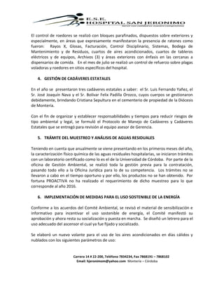 Carrera 14 # 22-200, Teléfono 7834234, Fax 7868191 – 7868102
Email: hjeronimom@yahoo.com Montería – Córdoba
El control de roedores se realizó con bloques parafinados, dispuestos sobre exteriores y
especialmente, en áreas que expresamente manifestaron la presencia de ratones como
fueron: Rayos X, Glosas, Facturación, Control Disciplinario, Sistemas, Bodega de
Mantenimiento y de Residuos, cuartos de aires acondicionados, cuartos de tableros
eléctricos y de equipos, Archivos (3) y áreas exteriores con énfasis en las cercanas a
dispensarios de comida. En el mes de julio se realizó un control de refuerzo sobre plagas
voladoras y roedores en sitios específicos del hospital.
4. GESTIÓN DE CADÁVERES ESTATALES
En el año se presentaron tres cadáveres estatales a saber: el Sr. Luis Fernando Yañez, el
Sr. José Joaquín Nava y el Sr. Bolívar Felix Padilla Orozco, cuyos cuerpos se gestionaron
debidamente, brindando Cristiana Sepultura en el cementerio de propiedad de la Diócesis
de Montería.
Con el fin de organizar y establecer responsabilidades y tiempos para reducir riesgos de
tipo ambiental y legal, se formuló el Protocolo de Manejo de Cadáveres y Cadáveres
Estatales que se entregó para revisión al equipo asesor de Gerencia.
5. TRÁMITE DEL MUESTREO Y ANÁLISIS DE AGUAS RESIDUALES
Teniendo en cuenta que anualmente se viene presentando en los primeros meses del año,
la caracterización físico química de las aguas residuales hospitalarias, se iniciaron trámites
con un laboratorio certificado como lo es el de la Universidad de Córdoba. Por parte de la
oficina de Gestión Ambiental, se realizó toda la gestión previa para la contratación,
pasando todo ello a la Oficina Jurídica para lo de su competencia. Los trámites no se
llevaron a cabo en el tiempo oportuno y por ello, los productos no se han obtenido. Por
fortuna PROACTIVA no ha realizado el requerimiento de dicho muestreo para lo que
corresponde al año 2016.
6. IMPLEMENTACIÓN DE MEDIDAS PARA EL USO SOSTENIBLE DE LA ENERGÍA
Conforme a los acuerdos del Comité Ambiental, se revisó el material de sensibilización e
informativo para incentivar el uso sostenible de energía, el Comité manifestó su
aprobación y ahora resta su socialización y puesta en marcha. Se diseñó un letrero para el
uso adecuado del ascensor el cual ya fue fijado y socializado.
Se elaboró un nuevo volante para el uso de los aires acondicionados en días cálidos y
nublados con los siguientes parámetros de uso:
 