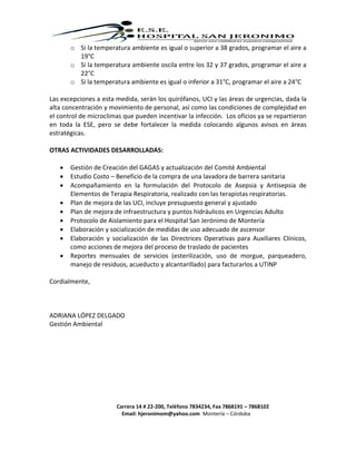 Carrera 14 # 22-200, Teléfono 7834234, Fax 7868191 – 7868102
Email: hjeronimom@yahoo.com Montería – Córdoba
o Si la temperatura ambiente es igual o superior a 38 grados, programar el aire a
19°C
o Si la temperatura ambiente oscila entre los 32 y 37 grados, programar el aire a
22°C
o Si la temperatura ambiente es igual o inferior a 31°C, programar el aire a 24°C
Las excepciones a esta medida, serán los quirófanos, UCI y las áreas de urgencias, dada la
alta concentración y movimiento de personal, así como las condiciones de complejidad en
el control de microclimas que pueden incentivar la infección. Los oficios ya se repartieron
en toda la ESE, pero se debe fortalecer la medida colocando algunos avisos en áreas
estratégicas.
OTRAS ACTIVIDADES DESARROLLADAS:
 Gestión de Creación del GAGAS y actualización del Comité Ambiental
 Estudio Costo – Beneficio de la compra de una lavadora de barrera sanitaria
 Acompañamiento en la formulación del Protocolo de Asepsia y Antisepsia de
Elementos de Terapia Respiratoria, realizado con las terapistas respiratorias.
 Plan de mejora de las UCI, incluye presupuesto general y ajustado
 Plan de mejora de infraestructura y puntos hidráulicos en Urgencias Adulto
 Protocolo de Aislamiento para el Hospital San Jerónimo de Montería
 Elaboración y socialización de medidas de uso adecuado de ascensor
 Elaboración y socialización de las Directrices Operativas para Auxiliares Clínicos,
como acciones de mejora del proceso de traslado de pacientes
 Reportes mensuales de servicios (esterilización, uso de morgue, parqueadero,
manejo de residuos, acueducto y alcantarillado) para facturarlos a UTINP
Cordialmente,
ADRIANA LÓPEZ DELGADO
Gestión Ambiental
 