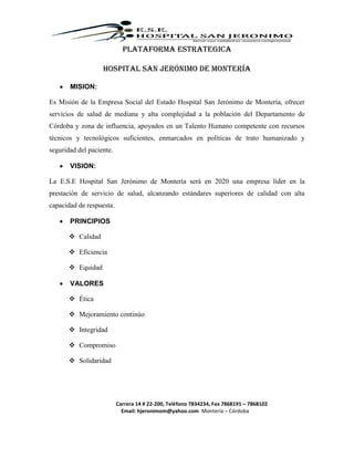 Carrera 14 # 22-200, Teléfono 7834234, Fax 7868191 – 7868102
Email: hjeronimom@yahoo.com Montería – Córdoba
PLATAFORMA ESTRATEGICA
Hospital San Jerónimo de Montería
 MISION:
Es Misión de la Empresa Social del Estado Hospital San Jerónimo de Montería, ofrecer
servicios de salud de mediana y alta complejidad a la población del Departamento de
Córdoba y zona de influencia, apoyados en un Talento Humano competente con recursos
técnicos y tecnológicos suficientes, enmarcados en políticas de trato humanizado y
seguridad del paciente.
 VISION:
La E.S.E Hospital San Jerónimo de Montería será en 2020 una empresa líder en la
prestación de servicio de salud, alcanzando estándares superiores de calidad con alta
capacidad de respuesta.
 PRINCIPIOS
 Calidad
 Eficiencia
 Equidad
 VALORES
 Ética
 Mejoramiento continúo
 Integridad
 Compromiso
 Solidaridad
 