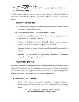 Carrera 14 # 22-200, Teléfono 7834234, Fax 7868191 – 7868102
Email: hjeronimom@yahoo.com Montería – Córdoba
 OBJETIVO GENERAL
Brindar atención integral a nuestros usuarios con criterios de eficiencia, eficacia y
efectividad, cumpliendo los estándares de calidad establecidos según la normatividad
vigente.
 OBJETIVOS ESPECÍFICOS:
 Contar con un Talento Humano competente que garantice una atención con trato
humanizado y seguridad del paciente.
 Promover ambiente seguro a los clientes internos y externos.
 Satisfacer las necesidades y expectativas de los usuarios, apoyándonos en el
cumplimiento de sus derechos y deberes.
 Ofrecer a las Entidades Promotoras de Salud y demás personas naturales o
jurídicas que los demanden, tarifas competitivas en el mercado.
 Garantizar mediante un manejo gerencial la rentabilidad social y financiera de la
empresa.
 Garantizar los mecanismos de participación ciudadana y comunitaria
establecidos por la Ley y los reglamentos.
 POLITICAS DE CALIDAD
Mediante la prestación de servicios de salud de excelente calidad, es prioridad para nuestra
institución la satisfacción de las necesidades de nuestros clientes, bajo la filosofía de
mejoramiento continuo en los procesos internos, sustentados en la seguridad del paciente,
atención humanizada y principios de eficacia, equidad y oportunidad.
 OBJETIVOS DE LA CALIDAD
 Brindar a los usuarios una atención equitativa e integral, orientada al
restablecimiento de su condición de salud en un ambiente adecuado, cómodo y
seguro.
 
