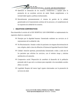 Carrera 14 # 22-200, Teléfono 7834234, Fax 7868191 – 7868102
Email: hjeronimom@yahoo.com Montería – Córdoba
 Optimizar la utilización de los recursos, instalaciones y equipos para la
prestación de un excelente servicio de salud. Dando cumplimiento a la
normatividad vigente y políticas institucionales.
 Retroalimentar permanentemente el sistema de gestión de la calidad,
garantizando así el mejoramiento continuo de los procesos y el cumplimiento de
los requisitos de calidad de los usuarios.
 OBJETIVOS CORPORATIVOS
Para desarrollar la misión de la ESE HOSPITAL SAN JERONIMO se implementarán los
siguientes objetivos corporativos:
 Principio por la dignidad humana: Garantizado mediante sus servicios en el
mejoramiento de la calidad de vida.
 No Discriminación: Atender a todos los pacientes sin ninguna discriminación de
raza, religión, edad o clase de afiliación al Sistema de Seguridad Social de Salud.
 Calidad: Atención oportuna, personalizada, humanizada a todas y cada uno de
los pacientes que soliciten los servicios, con el mínimo riesgo y máxima
satisfacción en la atención.
 Compromiso social: Disposición de contribuir al desarrollo de la población
poniendo todo lo que esté a su alcance para responder a las necesidades sociales
afines a su razón.
 Legalidad: Respeto del marco legal vigente relacionadas con la prestación de
servicios de salud.
 