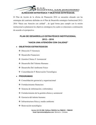Carrera 14 # 22-200, Teléfono 7834234, Fax 7868191 – 7868102
Email: hjeronimom@yahoo.com Montería – Córdoba
ALINEACIÓN ESTRATÉGICA Y OBJETIVOS ESTRTÉGICOS.
El Plan de Acción de la oficina de Planeación 2016 se encuentra alineado con las
estrategias del cuatrienio definidas en el Plan de Desarrollo estratégico Institucional 2012-
2016 “Hacia una Atención con calidad” , de igual forma para cumplir con la misión
institucional se plantearon los objetivos estratégicos los cuales se relacionan a continuación
de acuerdo a la perspectiva:
PLAN DE DESARROLLO ESTRATÉGICO INSTITUCIONAL
2012 – 2016
“HACIA UNA ATENCIÓN CON CALIDAD”
 OBJETIVOS ESTRATEGICOS
 Dirección Y Gerencia
 Desarrollo Financiero
 Gestión Clínica Y Asistencial
 Desarrollo Del Talento Humano
 Desarrollo Del Ambiente Físico
 Consolidación Y Renovación Tecnológica
 PROGRAMAS
 Consolidación gerencial y organizacional
 Fortalecimiento financiero
 Sistema de información e informática
 Fortalecimiento de la gestión clínica y asistencial
 Gerencia del talento humano
 Infraestructura física y medio ambiente
 Renovación tecnológica
 