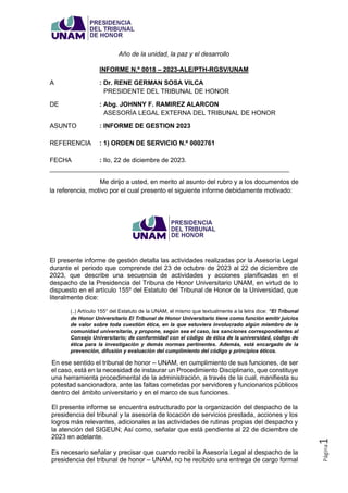 Página
1
Año de la unidad, la paz y el desarrollo
INFORME N.º 0018 – 2023-ALE/PTH-RGSV/UNAM
A : Dr. RENE GERMAN SOSA VILCA
PRESIDENTE DEL TRIBUNAL DE HONOR
DE : Abg. JOHNNY F. RAMIREZ ALARCON
ASESORÍA LEGAL EXTERNA DEL TRIBUNAL DE HONOR
ASUNTO : INFORME DE GESTION 2023
REFERENCIA : 1) ORDEN DE SERVICIO N.º 0002761
FECHA : Ilo, 22 de diciembre de 2023.
___________________________________________________________________
Me dirijo a usted, en merito al asunto del rubro y a los documentos de
la referencia, motivo por el cual presento el siguiente informe debidamente motivado:
El presente informe de gestión detalla las actividades realizadas por la Asesoría Legal
durante el periodo que comprende del 23 de octubre de 2023 al 22 de diciembre de
2023, que describe una secuencia de actividades y acciones planificadas en el
despacho de la Presidencia del Tribuna de Honor Universitario UNAM, en virtud de lo
dispuesto en el artículo 155º del Estatuto del Tribunal de Honor de la Universidad, que
literalmente dice:
(..) Artículo 155° del Estatuto de la UNAM, el mismo que textualmente a la letra dice: “El Tribunal
de Honor Universitario El Tribunal de Honor Universitario tiene como función emitir juicios
de valor sobre toda cuestión ética, en la que estuviera involucrado algún miembro de la
comunidad universitaria, y propone, según sea el caso, las sanciones correspondientes al
Consejo Universitario; de conformidad con el código de ética de la universidad, código de
ética para la investigación y demás normas pertinentes. Además, está encargado de la
prevención, difusión y evaluación del cumplimiento del código y principios éticos.
En ese sentido el tribunal de honor – UNAM, en cumplimiento de sus funciones, de ser
el caso, está en la necesidad de instaurar un Procedimiento Disciplinario, que constituye
una herramienta procedimental de la administración, a través de la cual, manifiesta su
potestad sancionadora, ante las faltas cometidas por servidores y funcionarios públicos
dentro del ámbito universitario y en el marco de sus funciones.
El presente informe se encuentra estructurado por la organización del despacho de la
presidencia del tribunal y la asesoría de locación de servicios prestada, acciones y los
logros más relevantes, adicionales a las actividades de rutinas propias del despacho y
la atención del SIGEUN; Así como, señalar que está pendiente al 22 de diciembre de
2023 en adelante.
Es necesario señalar y precisar que cuando recibí la Asesoría Legal al despacho de la
presidencia del tribunal de honor – UNAM, no he recibido una entrega de cargo formal
 