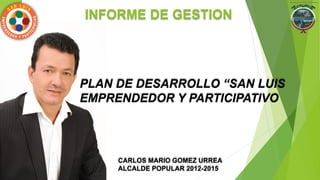 PLAN DE DESARROLLO “SAN LUIS
EMPRENDEDOR Y PARTICIPATIVO
INFORME DE GESTION
CARLOS MARIO GOMEZ URREA
ALCALDE POPULAR 2012-2015
 
