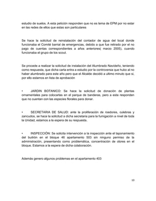 10
estudio de suelos. A esta petición responden que no es tema de EPM por no estar
en las redes de ellos que estas son particulares
Se hace la solicitud de reinstalación del contador de agua del local donde
funcionaba el Comité barrial de emergencias, debido a que fue retirado por el no
pago de cuentas correspondientes a años anteriores( marzo 2005), cuando
funcionaba el grupo de los scout.
Se procede a realizar la solicitud de instalación del Alumbrado Navideño, teniendo
como respuesta, que dicha carta entra a estudio por la controversia que hubo al no
haber alumbrado para este año pero que el Alcalde decidió a ultimo minuto que si,
por ello estamos en lista de aprobación
• JARDIN BOTANICO: Se hace la solicitud de donación de plantas
ornamentales para colocarlas en el parque de banderas, pero a esta responden
que no cuentan con las especies florales para donar.
• SECRETARIA DE SALUD: ante la proliferación de roedores, culebras y
zancudos, se hace la solicitud a dicha secretaria para la fumigación a nivel de toda
la Unidad, estamos a la espera de su respuesta.
• INSPECCIÓN: Se solicita intervención a la inspección ante el taponamiento
del buitrón en el bloque 46 apartamento 503 sin ninguno permiso de la
administración, presentando como problemática, concentración de olores en el
bloque. Estamos a la espera de dicha colaboración.
Además genero algunos problemas en el apartamento 403
 