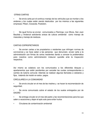 11
OTRAS CARTAS
• Se envía carta por el continuo manejo de los vehículos que se montan a los
andenes y los cuales están siendo destruidos por los mismos a las siguientes
empresas: Pilsen, Cocacola, Postobón.
• De igual forma se envían comunicados a Flamingo, Los Olivos, San Juan
Bautista y Andercol solicitando avisos de cultura ambiental como manejo de
mascotas y manejo de residuos.
CARTAS COPROPIETARIOS
• Se envían cartas a los propietarios o residentes que infringen normas de
convivencia y se hace saber a las personas que denuncian, enviar carta a la
administración con firmas de varios residentes dando a conocer la problemática
para nosotros como administración instaurar querella ante la Inspección
respectiva.
Así mismo se colabora con los comunicados a los diferentes bloques y
apartamentos que están pendientes por cancelar las cuotas correspondientes a
cambio de tubería comunal. Además se realizan algunas llamadas a celulares y
fijos, tratando de insistir en estos pagos.
CIRCULARES A LA COMUNIDAD
• Se envía circular en el mes de las madres y se hacen la recomendación de
seguridad.
• Se envía comunicado sobre el estado de los suelos entregados por de
DAGRD
• Se entrega circular en el mes del padre y las recomendaciones para los que
salen a vacaciones y dejan el apto solo para evitar hurtos
• Circulares de contaminación ambiental
 