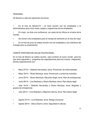 12
PERSONAL
Se llevaron a cabo las siguientes reuniones:
• En el mes de febrero/14 – se hace reunión con los empleados y la
administradora para mirar obras, quejas y sugerencias de los empleados
• En mayo se dicta una conferencia por parte de los Olivos en el tema de la
Familia
• Se reúnen a los empleados para el manejo de extintores en el mes de mayo
• En el mes de junio se realiza reunión con los empleados y los miembros del
Consejo para su presentación
COMITÉ PARITARIO DE SALUD OCUPACIONAL
En el mes de febrero se realiza reunión para nombrar el nuevo comité para los
dos años siguientes y programar las capacitaciones para los nuevos integrantes.
Dichas capacitaciones son:
• Mayo 07/14 – Gildardo Hernández, tema: Prevención de enfermedades
• Mayo 30/14 – Álvaro Montoya, tema: Prevención y control de incendios
• Junio 05/14 - Álvaro Montoya y Nevardo Ángel, tema: Plan de emergencias
• Junio 06/14 – Lina Restrepo y Álvaro Montoya, tema: Plan básico legal
• Julio 16/14 – Gildardo Hernández y Álvaro Montoya, tema: Brigadas y
grupos de emergencias
• Julio 29/14 – Lina Restrepo y Alejandro García, tema: Plan básico legal
• Agosto 27/14 – Lina Restrepo, tema: Riesgo sicosocial
• Agosto 29/14 – Deivy Osorno, tema: Seguridad en alturas
 
