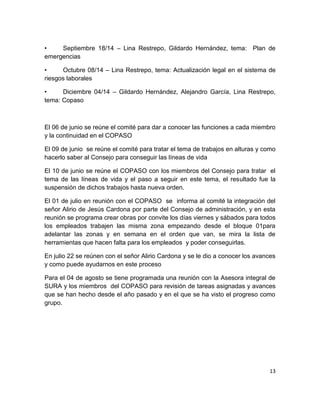 13
• Septiembre 18/14 – Lina Restrepo, Gildardo Hernández, tema: Plan de
emergencias
• Octubre 08/14 – Lina Restrepo, tema: Actualización legal en el sistema de
riesgos laborales
• Diciembre 04/14 – Gildardo Hernández, Alejandro García, Lina Restrepo,
tema: Copaso
El 06 de junio se reúne el comité para dar a conocer las funciones a cada miembro
y la continuidad en el COPASO
El 09 de junio se reúne el comité para tratar el tema de trabajos en alturas y como
hacerlo saber al Consejo para conseguir las líneas de vida
El 10 de junio se reúne el COPASO con los miembros del Consejo para tratar el
tema de las líneas de vida y el paso a seguir en este tema, el resultado fue la
suspensión de dichos trabajos hasta nueva orden.
El 01 de julio en reunión con el COPASO se informa al comité la integración del
señor Alirio de Jesús Cardona por parte del Consejo de administración, y en esta
reunión se programa crear obras por convite los días viernes y sábados para todos
los empleados trabajen las misma zona empezando desde el bloque 01para
adelantar las zonas y en semana en el orden que van, se mira la lista de
herramientas que hacen falta para los empleados y poder conseguirlas.
En julio 22 se reúnen con el señor Alirio Cardona y se le dio a conocer los avances
y como puede ayudarnos en este proceso
Para el 04 de agosto se tiene programada una reunión con la Asesora integral de
SURA y los miembros del COPASO para revisión de tareas asignadas y avances
que se han hecho desde el año pasado y en el que se ha visto el progreso como
grupo.
 
