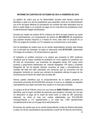 14
INFORME DE CARTERA DE OCTUBRE DE 2014 A FEBRERO DE 2015
La gestión de cobro que se ha desarrollado durante este tiempo consta de
llamadas a cada uno de los propietarios que presentan mora en la administración
con el fin de lograr efectuar la cancelación de contado del valor adeudado que se
tiene o poder llegar a un acuerdo de pago con el cual tanto los propietarios como
la administración salgan beneficiados
Durante los meses de octubre 2014 a febrero de 2015 se logró realizar por parte
de la administración una recuperación de cartera de $51.039.275 de propietarios
que poseían deudas mayores a 3 meses en mora, éste valor se recaudó en un
93% con pagos de contado y el 7% restante con compromisos a corto plazo.
Con la estrategia de cartera que se ha venido desarrollando durante este tiempo
con la amnistía de intereses, se logró un descuento total $7.613.207, obteniendo
219 pagos de contado y 18 compromisos en general
Al realizarle un análisis mensual a la cartera que presenta la URT podemos
visualizar que la mayor cantidad de población en mora registra en personas con
30 días de vencimiento. Las empresas de abogados tienen 237 casos entre
jurídicos y prejurídicos distribuidos así: Asecart Abogados 179 casos y Expertos
Abogados 58. Se ha logrado efectuar acuerdos de pago o cancelaciones de
contado del total del valor adeudado con personas que se encuentra con los
abogados, teniendo en cuenta que siempre el propietario efectúa el pago de los
honorarios por el hecho de haber sido enviado allí.
Hemos podido identificar que el comportamiento de la cartera presenta un
incremento promedio de $10.000.000 mensual, el cual se ve reflejado en aquellos
copropietarios que dejan acumular dos cuotas en el mes para cancelar.
La cartera al 28 de Febrero cerró con una mora de $849.779.654 donde podemos
identificar que la mayor cantidad de personas que quedaron morosas son los que
no efectuaron el pago de la cuota de enero para un total de 267 personas,
adicional, se cerró el mes con cuotas adelantadas por $12.239.203
correspondiente a 117 apartamentos y en total hay 1.050 apartamentos
completamente al día con el pago de la administración.
El proceso de cartera que se ha venido desarrollando consta de efectuar llamadas
a cada uno de los copropietarios que presentan a partir de 30 días de vencimiento,
 