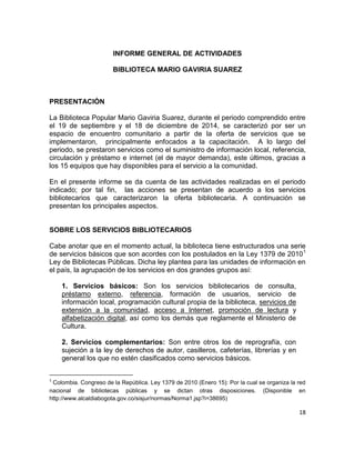 18
INFORME GENERAL DE ACTIVIDADES
BIBLIOTECA MARIO GAVIRIA SUAREZ
PRESENTACIÓN
La Biblioteca Popular Mario Gaviria Suarez, durante el periodo comprendido entre
el 19 de septiembre y el 18 de diciembre de 2014, se caracterizó por ser un
espacio de encuentro comunitario a partir de la oferta de servicios que se
implementaron, principalmente enfocados a la capacitación. A lo largo del
periodo, se prestaron servicios como el suministro de información local, referencia,
circulación y préstamo e internet (el de mayor demanda), este últimos, gracias a
los 15 equipos que hay disponibles para el servicio a la comunidad.
En el presente informe se da cuenta de las actividades realizadas en el periodo
indicado; por tal fin, las acciones se presentan de acuerdo a los servicios
bibliotecarios que caracterizaron la oferta bibliotecaria. A continuación se
presentan los principales aspectos.
SOBRE LOS SERVICIOS BIBLIOTECARIOS
Cabe anotar que en el momento actual, la biblioteca tiene estructurados una serie
de servicios básicos que son acordes con los postulados en la Ley 1379 de 20101
Ley de Bibliotecas Públicas. Dicha ley plantea para las unidades de información en
el país, la agrupación de los servicios en dos grandes grupos así:
1. Servicios básicos: Son los servicios bibliotecarios de consulta,
préstamo externo, referencia, formación de usuarios, servicio de
información local, programación cultural propia de la biblioteca, servicios de
extensión a la comunidad, acceso a Internet, promoción de lectura y
alfabetización digital, así como los demás que reglamente el Ministerio de
Cultura.
2. Servicios complementarios: Son entre otros los de reprografía, con
sujeción a la ley de derechos de autor, casilleros, cafeterías, librerías y en
general los que no estén clasificados como servicios básicos.
1
Colombia. Congreso de la República. Ley 1379 de 2010 (Enero 15): Por la cual se organiza la red
nacional de bibliotecas públicas y se dictan otras disposiciones. (Disponible en
http://www.alcaldiabogota.gov.co/sisjur/normas/Norma1.jsp?i=38695)
 