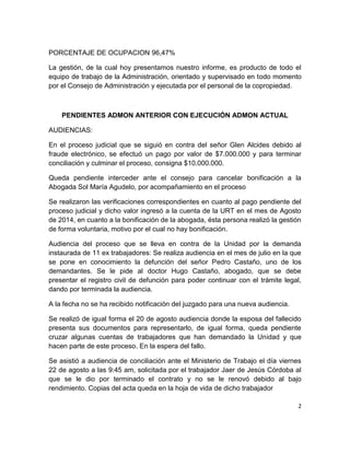 2
PORCENTAJE DE OCUPACION 96,47%
La gestión, de la cual hoy presentamos nuestro informe, es producto de todo el
equipo de trabajo de la Administración, orientado y supervisado en todo momento
por el Consejo de Administración y ejecutada por el personal de la copropiedad.
PENDIENTES ADMON ANTERIOR CON EJECUCIÓN ADMON ACTUAL
AUDIENCIAS:
En el proceso judicial que se siguió en contra del señor Glen Alcides debido al
fraude electrónico, se efectuó un pago por valor de $7.000.000 y para terminar
conciliación y culminar el proceso, consigna $10.000.000.
Queda pendiente interceder ante el consejo para cancelar bonificación a la
Abogada Sol María Agudelo, por acompañamiento en el proceso
Se realizaron las verificaciones correspondientes en cuanto al pago pendiente del
proceso judicial y dicho valor ingresó a la cuenta de la URT en el mes de Agosto
de 2014, en cuanto a la bonificación de la abogada, ésta persona realizó la gestión
de forma voluntaria, motivo por el cual no hay bonificación.
Audiencia del proceso que se lleva en contra de la Unidad por la demanda
instaurada de 11 ex trabajadores: Se realiza audiencia en el mes de julio en la que
se pone en conocimiento la defunción del señor Pedro Castaño, uno de los
demandantes. Se le pide al doctor Hugo Castaño, abogado, que se debe
presentar el registro civil de defunción para poder continuar con el trámite legal,
dando por terminada la audiencia.
A la fecha no se ha recibido notificación del juzgado para una nueva audiencia.
Se realizó de igual forma el 20 de agosto audiencia donde la esposa del fallecido
presenta sus documentos para representarlo, de igual forma, queda pendiente
cruzar algunas cuentas de trabajadores que han demandado la Unidad y que
hacen parte de este proceso. En la espera del fallo.
Se asistió a audiencia de conciliación ante el Ministerio de Trabajo el día viernes
22 de agosto a las 9:45 am, solicitada por el trabajador Jaer de Jesús Córdoba al
que se le dio por terminado el contrato y no se le renovó debido al bajo
rendimiento. Copias del acta queda en la hoja de vida de dicho trabajador
 