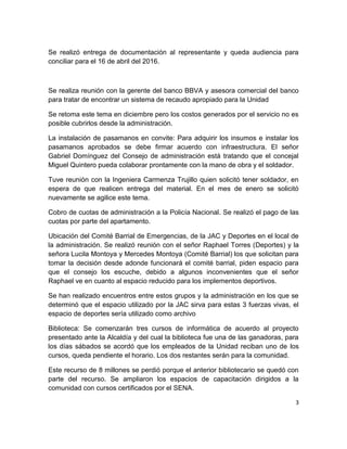 3
Se realizó entrega de documentación al representante y queda audiencia para
conciliar para el 16 de abril del 2016.
Se realiza reunión con la gerente del banco BBVA y asesora comercial del banco
para tratar de encontrar un sistema de recaudo apropiado para la Unidad
Se retoma este tema en diciembre pero los costos generados por el servicio no es
posible cubrirlos desde la administración.
La instalación de pasamanos en convite: Para adquirir los insumos e instalar los
pasamanos aprobados se debe firmar acuerdo con infraestructura. El señor
Gabriel Domínguez del Consejo de administración está tratando que el concejal
Miguel Quintero pueda colaborar prontamente con la mano de obra y el soldador.
Tuve reunión con la Ingeniera Carmenza Trujillo quien solicitó tener soldador, en
espera de que realicen entrega del material. En el mes de enero se solicitó
nuevamente se agilice este tema.
Cobro de cuotas de administración a la Policía Nacional. Se realizó el pago de las
cuotas por parte del apartamento.
Ubicación del Comité Barrial de Emergencias, de la JAC y Deportes en el local de
la administración. Se realizó reunión con el señor Raphael Torres (Deportes) y la
señora Lucila Montoya y Mercedes Montoya (Comité Barrial) los que solicitan para
tomar la decisión desde adonde funcionará el comité barrial, piden espacio para
que el consejo los escuche, debido a algunos inconvenientes que el señor
Raphael ve en cuanto al espacio reducido para los implementos deportivos.
Se han realizado encuentros entre estos grupos y la administración en los que se
determinó que el espacio utilizado por la JAC sirva para estas 3 fuerzas vivas, el
espacio de deportes sería utilizado como archivo
Biblioteca: Se comenzarán tres cursos de informática de acuerdo al proyecto
presentado ante la Alcaldía y del cual la biblioteca fue una de las ganadoras, para
los días sábados se acordó que los empleados de la Unidad reciban uno de los
cursos, queda pendiente el horario. Los dos restantes serán para la comunidad.
Este recurso de 8 millones se perdió porque el anterior bibliotecario se quedó con
parte del recurso. Se ampliaron los espacios de capacitación dirigidos a la
comunidad con cursos certificados por el SENA.
 