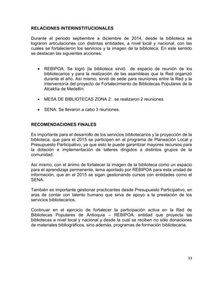 33
RELACIONES INTERINSTITUCIONALES
Durante el periodo septiembre a diciembre de 2014, desde la biblioteca se
lograron articulaciones con distintas entidades, a nivel local y nacional, con las
cuales se fortalecieron los servicios y la imagen de la biblioteca. En este sentido
se destacan las siguientes acciones:
 REBIPOA: Se logró (la biblioteca sirvió de espacio de reunión de los
bibliotecarios y para la realización de las asambleas que la Red organizó
durante el año. Así mismo, sirvió de sede para reuniones entre la Red y la
interventoría del proyecto de Fortalecimiento de Bibliotecas Populares de la
Alcaldía de Medellín.
 MESA DE BIBLIOTECAS ZONA 2: se realizaron 2 reuniones
 SENA: Se llevaron a cabo 3 reuniones.
RECOMENDACIONES FINALES
Es importante para el desarrollo de los servicios bibliotecarios y la proyección de la
biblioteca, que para el 2015 se participen en el programa de Planeación Local y
Presupuesto Participativo, ya que esto le puede garantizar mayores recursos para
la dotación e implementación de talleres dirigidos a distintos grupos de la
comunidad.
Así mismo, con el ánimo de fortalecer la imagen de la biblioteca como un espacio
para el aprendizaje permanente, lema aportado por REBIPOA para esta unidad de
información, que en el 2015 se sigan gestionando cursos con entidades como el
SENA.
También es importante gestionar practicantes desde Presupuesto Participativo, en
aras de contar con talento humano que sirva de apoyo a la prestación de los
servicios bibliotecarios.
Continuar en el ejercicio de fortalecer la participación activa en la Red de
Bibliotecas Populares de Antioquia – REBIPOA, entidad que proyecta las
bibliotecas a nivel local y nacional y desde la cual se reciben no sólo donaciones
de materiales bibliográficos, sino además, programas de formación bibliotecaria.
 