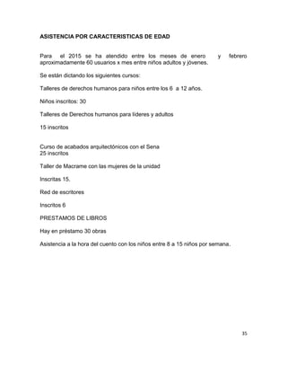 35
ASISTENCIA POR CARACTERISTICAS DE EDAD
Para el 2015 se ha atendido entre los meses de enero y febrero
aproximadamente 60 usuarios x mes entre niños adultos y jóvenes.
Se están dictando los siguientes cursos:
Talleres de derechos humanos para niños entre los 6 a 12 años.
Niños inscritos: 30
Talleres de Derechos humanos para líderes y adultos
15 inscritos
Curso de acabados arquitectónicos con el Sena
25 inscritos
Taller de Macrame con las mujeres de la unidad
Inscritas 15.
Red de escritores
Inscritos 6
PRESTAMOS DE LIBROS
Hay en préstamo 30 obras
Asistencia a la hora del cuento con los niños entre 8 a 15 niños por semana.
 