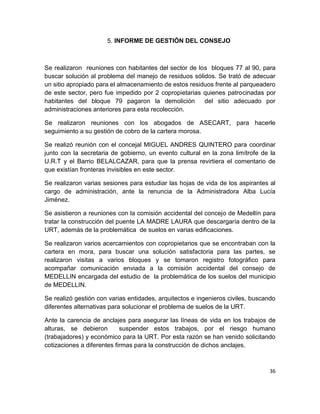 36
5. INFORME DE GESTIÓN DEL CONSEJO
Se realizaron reuniones con habitantes del sector de los bloques 77 al 90, para
buscar solución al problema del manejo de residuos sólidos. Se trató de adecuar
un sitio apropiado para el almacenamiento de estos residuos frente al parqueadero
de este sector, pero fue impedido por 2 copropietarias quienes patrocinadas por
habitantes del bloque 79 pagaron la demolición del sitio adecuado por
administraciones anteriores para esta recolección.
Se realizaron reuniones con los abogados de ASECART, para hacerle
seguimiento a su gestión de cobro de la cartera morosa.
Se realizó reunión con el concejal MIGUEL ANDRES QUINTERO para coordinar
junto con la secretaria de gobierno, un evento cultural en la zona limítrofe de la
U.R.T y el Barrio BELALCAZAR, para que la prensa revirtiera el comentario de
que existían fronteras invisibles en este sector.
Se realizaron varias sesiones para estudiar las hojas de vida de los aspirantes al
cargo de administración, ante la renuncia de la Administradora Alba Lucía
Jiménez.
Se asistieron a reuniones con la comisión accidental del concejo de Medellín para
tratar la construcción del puente LA MADRE LAURA que descargaría dentro de la
URT, además de la problemática de suelos en varias edificaciones.
Se realizaron varios acercamientos con copropietarios que se encontraban con la
cartera en mora, para buscar una solución satisfactoria para las partes, se
realizaron visitas a varios bloques y se tomaron registro fotográfico para
acompañar comunicación enviada a la comisión accidental del consejo de
MEDELLIN encargada del estudio de la problemática de los suelos del municipio
de MEDELLIN.
Se realizó gestión con varias entidades, arquitectos e ingenieros civiles, buscando
diferentes alternativas para solucionar el problema de suelos de la URT.
Ante la carencia de anclajes para asegurar las líneas de vida en los trabajos de
alturas, se debieron suspender estos trabajos, por el riesgo humano
(trabajadores) y económico para la URT. Por esta razón se han venido solicitando
cotizaciones a diferentes firmas para la construcción de dichos anclajes.
 
