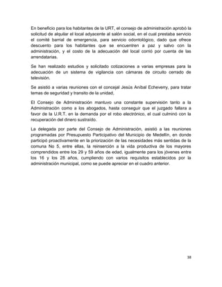 38
En beneficio para los habitantes de la URT, el consejo de administración aprobó la
solicitud de alquilar el local adyacente al salón social, en el cual prestaba servicio
el comité barrial de emergencia, para servicio odontológico, dado que ofrece
descuento para los habitantes que se encuentren a paz y salvo con la
administración, y el costo de la adecuación del local corrió por cuenta de las
arrendatarias.
Se han realizado estudios y solicitado cotizaciones a varias empresas para la
adecuación de un sistema de vigilancia con cámaras de circuito cerrado de
televisión.
Se asistió a varias reuniones con el concejal Jesús Aníbal Echeverry, para tratar
temas de seguridad y transito de la unidad,
El Consejo de Administración mantuvo una constante supervisión tanto a la
Administración como a los abogados, hasta conseguir que el juzgado fallara a
favor de la U.R.T. en la demanda por el robo electrónico, el cual culminó con la
recuperación del dinero sustraído.
La delegada por parte del Consejo de Administración, asistió a las reuniones
programadas por Presupuesto Participativo del Municipio de Medellín, en donde
participó proactivamente en la priorización de las necesidades más sentidas de la
comuna No 5, entre ellas, la reinserción a la vida productiva de los mayores
comprendidos entre los 29 y 59 años de edad, igualmente para los jóvenes entre
los 16 y los 28 años, cumpliendo con varios requisitos establecidos por la
administración municipal, como se puede apreciar en el cuadro anterior.
 