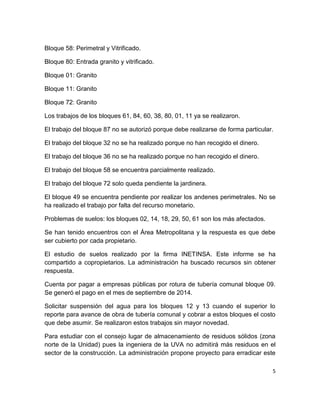 5
Bloque 58: Perimetral y Vitrificado.
Bloque 80: Entrada granito y vitrificado.
Bloque 01: Granito
Bloque 11: Granito
Bloque 72: Granito
Los trabajos de los bloques 61, 84, 60, 38, 80, 01, 11 ya se realizaron.
El trabajo del bloque 87 no se autorizó porque debe realizarse de forma particular.
El trabajo del bloque 32 no se ha realizado porque no han recogido el dinero.
El trabajo del bloque 36 no se ha realizado porque no han recogido el dinero.
El trabajo del bloque 58 se encuentra parcialmente realizado.
El trabajo del bloque 72 solo queda pendiente la jardinera.
El bloque 49 se encuentra pendiente por realizar los andenes perimetrales. No se
ha realizado el trabajo por falta del recurso monetario.
Problemas de suelos: los bloques 02, 14, 18, 29, 50, 61 son los más afectados.
Se han tenido encuentros con el Área Metropolitana y la respuesta es que debe
ser cubierto por cada propietario.
El estudio de suelos realizado por la firma INETINSA. Este informe se ha
compartido a copropietarios. La administración ha buscado recursos sin obtener
respuesta.
Cuenta por pagar a empresas públicas por rotura de tubería comunal bloque 09.
Se generó el pago en el mes de septiembre de 2014.
Solicitar suspensión del agua para los bloques 12 y 13 cuando el superior lo
reporte para avance de obra de tubería comunal y cobrar a estos bloques el costo
que debe asumir. Se realizaron estos trabajos sin mayor novedad.
Para estudiar con el consejo lugar de almacenamiento de residuos sólidos (zona
norte de la Unidad) pues la ingeniera de la UVA no admitirá más residuos en el
sector de la construcción. La administración propone proyecto para erradicar este
 
