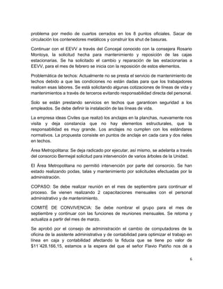 6
problema por medio de cuartos cerrados en los 8 puntos oficiales. Sacar de
circulación los contenedores metálicos y construir los shut de basuras.
Continuar con el EEVV a través del Concejal conocido con la consejera Rosario
Montoya, la solicitud hecha para mantenimiento y reposición de las cajas
estacionarias. Se ha solicitado el cambio y reparación de las estacionarias a
EEVV, para el mes de febrero se inicia con la reposición de estos elementos.
Problemática de techos: Actualmente no se presta el servicio de mantenimiento de
techos debido a que las condiciones no están dadas para que los trabajadores
realicen esas labores. Se está solicitando algunas cotizaciones de líneas de vida y
mantenimientos a través de terceros evitando responsabilidad directa del personal.
Solo se están prestando servicios en techos que garanticen seguridad a los
empleados. Se debe definir la instalación de las líneas de vida.
La empresa ideas Civiles que realizó los anclajes en la planchas, nuevamente nos
visita y deja constancia que no hay elementos estructurales, que la
responsabilidad es muy grande. Los anclajes no cumplen con los estándares
normativos. La propuesta consiste en puntos de anclaje en cada cara y dos rieles
en techos.
Área Metropolitana: Se deja radicado por ejecutar, así mismo, se adelanta a través
del consorcio Bermejal solicitud para intervención de varios árboles de la Unidad.
El Área Metropolitana no permitió intervención por parte del consorcio. Se han
estado realizando podas, talas y mantenimiento por solicitudes efectuadas por la
administración.
COPASO: Se debe realizar reunión en el mes de septiembre para continuar el
proceso. Se vienen realizando 2 capacitaciones mensuales con el personal
administrativo y de mantenimiento.
COMITÉ DE CONVIVENCIA: Se debe nombrar el grupo para el mes de
septiembre y continuar con las funciones de reuniones mensuales. Se retoma y
actualiza a partir del mes de marzo.
Se aprobó por el consejo de administración el cambio de computadores de la
oficina de la asistente administrativa y de contabilidad para optimizar el trabajo en
línea en caja y contabilidad afectando la fiducia que se tiene po valor de
$11´428.166,15, estamos a la espera del que el señor Flavio Patiño nos dé a
 